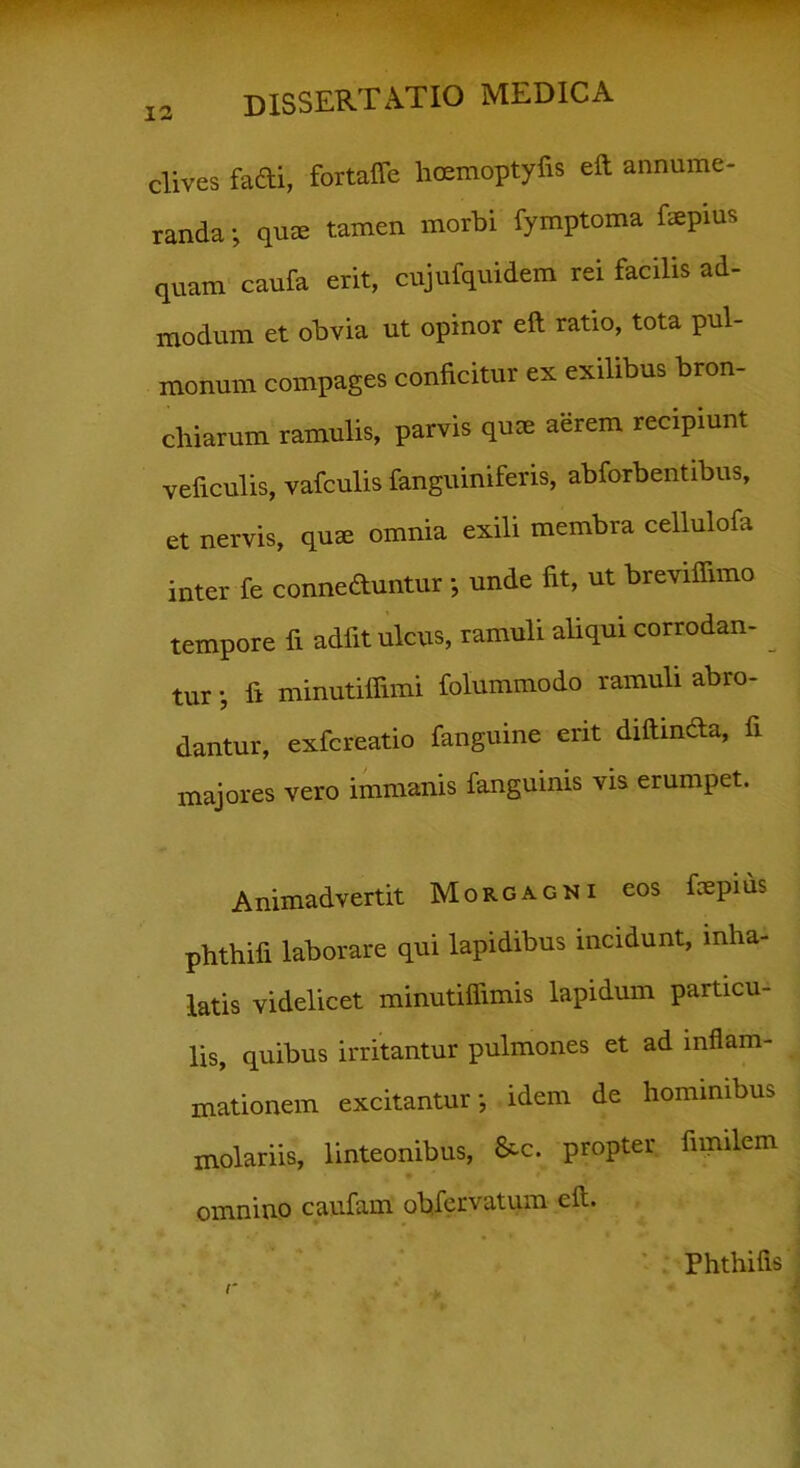 dives fadi, fortaffe hoemoptyfis eft annume- randa •, qu® tamen morbi fymptoma faepius quam caufa erit, cujufquidem rei facilis ad- modum et obvia ut opinor eft ratio, tota pul- monum compages conficitur ex exilibus bron- chiarum ramulis, parvis quae aerem recipiunt veficulis, vafculis fanguiniferis, abforbentibus, et nervis, quae omnia exili membra cellulofa inter fe conneduntur *, unde fit, ut breviffimo tempore fi adfit ulcus, ramuli aliqui corrodan- tur j fi minutifiimi folummodo ramuli abro- dantur, exfcreatio fanguine erit diftinda, fi majores vero immanis fanguinis vis erumpet. Animadvertit Morgagni eos ftepius phthifi laborare qui lapidibus incidunt, inha- latis videlicet minutiftimis lapidum particu- lis, quibus irritantur pulmones et ad inflam- mationem excitantur-, idem de hominibus molariis, linteonibus, &c. propter fimilem omnino caufam obfervatum eft. Phthifis