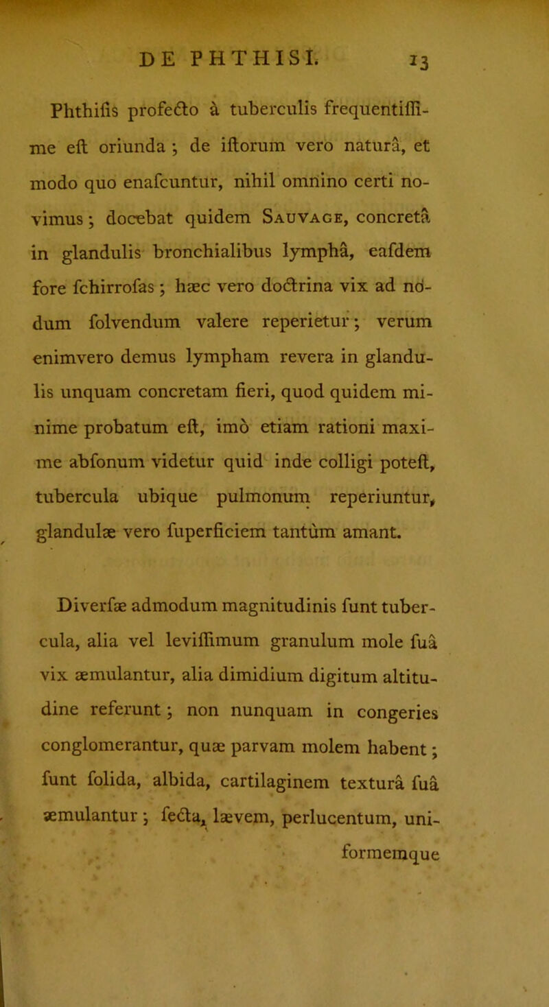 Phthifis profe&o a tuberculis frequentiffi- me eft oriunda ; de iftorum vero natura, et modo quo enafcuntur, nihil omnino certi no- vimus ; docebat quidem Sauvage, concreta in glandulis bronchialibus lympha, eafdem fore fchirrofas; haec vero do&rina vix ad nd- dum folvendum valere reperietur; verum enimvero demus lympham revera in glandu- lis unquam concretam fieri, quod quidem mi- nime probatum eft, imo etiam rationi maxi- me abfonum videtur quid inde colligi poteft, tubercula ubique pulmonum reperiuntur, glandulae vero fuperficiem tantum amant. Diverfae admodum magnitudinis funt tuber- cula, alia vel leviflimum granulum mole fua vix aemulantur, alia dimidium digitum altitu- dine referunt; non nunquam in congeries conglomerantur, quae parvam molem habent; funt folida, albida, cartilaginem textura fua aemulantur ; fedta, lsvem, perlucentum, uni- formeraque