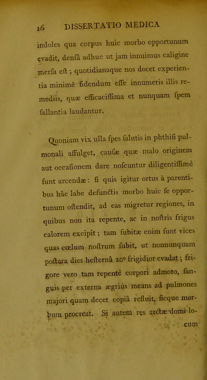 indoles qua corpus huic morbo opportunum evadit, denfa adhuc ut jam innuimus caligine merfa eft ; quotidianaque nos docet experien- tia minime fidendum effe innumeris illis re- mediis, quae efficaciffima et nunquam fpem fallantia laudantur. Quoniam vix ulla fpes {alutis in phthifi pul- monali affulget, caufae quae malo originem aut occafionem dare nofcuntur diligentifiime funt arcendae : fi quis igitur ortus a parenti- bus hac labe defundis morbo huic fe oppor- tunum offendit, ad eas migretur regiones, in quibus non ita repente, ac in noftris frigus calorem excipit; tam fubitae enim funt \ices quas coelum noftrum fubit, ut nonnunquam poftara dies hefterna 20° frigidior evadat; fri- gore vero tam repente corpori admoto, fan- guis per externa aegrius means ad pulmones majori quam decet copia refluit, ficque mor- bum procreat. Si autem res ardae domi lo- cum
