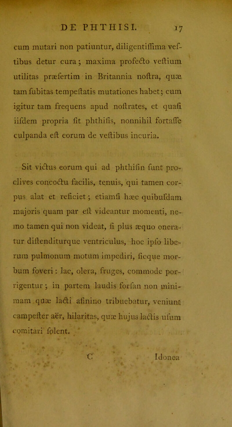 cum mutari non patiuntur, diligentiflima vef- tibus detur cura; maxima profedto veftium utilitas praefertim in Britannia noftra, quae tamfubitas tempeilatis mutationes habet; cum igitur tam frequens apud noftrates, et quali iifdem propria fit phthifis, nonnihil fortafte culpanda eft eorum de veftibus incuria. Sit vidtus eorum qui ad phtliifin funt pro- clives concoftu facilis, tenuis, qui tamen cor- pus alat et reficiet; etiamfi haec quibufdam majoris quam par eft videantur momenti, ne- mo tamen qui non videat, fi plus mquo onera- tur diftenditurque ventriculus, hoc ipfo libe- rum pulmonum motum impediri, ficque mor- bum foveri: lac, olera, fruges, commode por- rigentur ; in partem laudis forian non mini- mam quae ladi afinino tribuebatur, veniunt campefter aer, hilaritas, quae hujus ladis ufum comitari folent. C Idonea