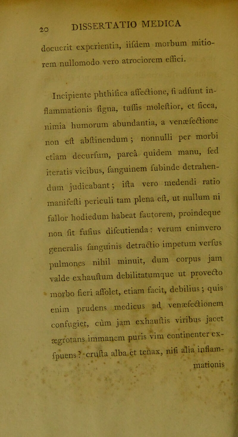 docuerit experientia, iUdem morbum mitio- rem nullomodo vero atrociorem effici. Incipiente phthifica affeftione, ii adfunt in- flammationis ligna, tuffis moleilior, et ficca, nimia humorum abundantia, a vemefeftione non eft abftinendum; nonnulli per morbi etiam decurfum, parca quidem manu, fed iteratis vicibus, fanguinem fubinde detrahen- dum judicabant; ifta vero medendi ratio manifefti periculi tam plena eft, ut nullum m fallor hodiedum habeat fautorem, proindeque non fit fufms difcutienda: verum enimvero generalis fanguinis detraftio impetum verfus pulmones nihil minuit, dum corpus jam valde exhauftum debilitatumque ut provefto morbo fieri affolet, etiam facit, debilius; quis enim prudens medicus ad vemefefiionem confugiet, cum jam exhauftis viribus jacet aegrotans immanem puris vim continenter ex- fpuens ? crufta alba.ct tenax, nifi alia inflam- mationis