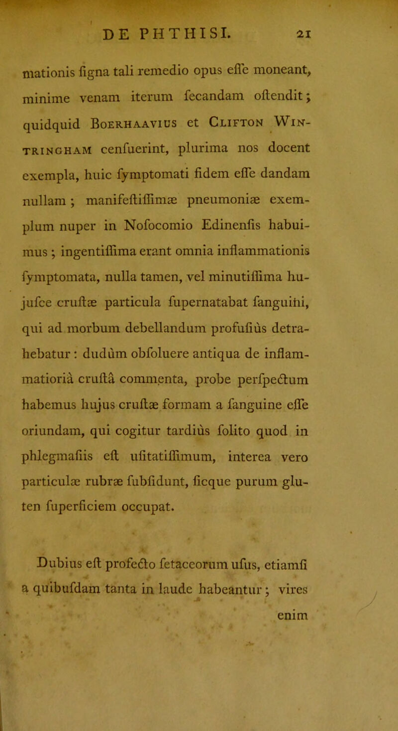 21 DE PHTHISI. mationis figna tali remedio opus efle moneant, minime venam iterum fecandam oftendit quidquid Boerhaavius et Clifton Win- tringham cenfuerint, plurima nos docent exempla, huic fymptomati fidem efle dandam nullam; manifeftiflimae pneumoniae exem- plum nuper in Nofocomio Edinenfis habui- mus ; ingentiflima erant omnia inflammationis fymptomata, nulla tamen, vel minutiflima hu- jufce cruftae particula fupernatabat fanguihi, qui ad morbum debellandum profufius detra- hebatur : dudum obfoluere antiqua de inflam- matioria crufta commenta, probe perfpedlum habemus hujus cruftae formam a fanguine efle oriundam, qui cogitur tardius folito quod in phlegmafiis eft ufitatiflimum, interea vero particulae rubrae fubfidunt, ficque purum glu- ten fuperficiem occupat. Dubius eft profedo fetaceorum ufus, etiamfi a quibufdam tanta in laude habeantur; vires enim v *