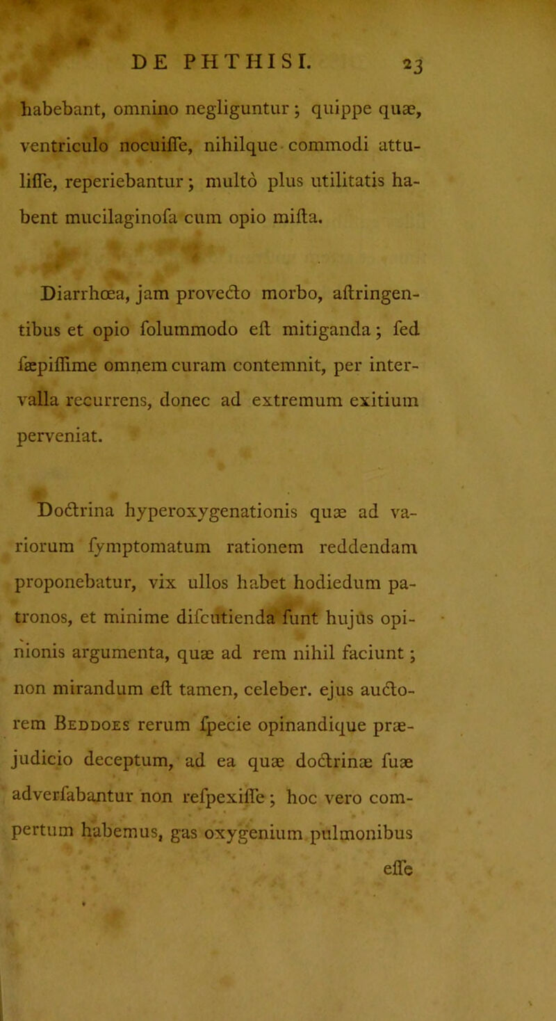habebant, omnino negliguntur; quippe quae, ventriculo nocuifie, nihilque commodi attu- lifie, reperiebantur \ multo plus utilitatis ha- bent mucilaginofa cum opio milia. Diarrhoea, jam prove&o morbo, aftringen- tibus et opio folummodo eft mitiganda; fed laepifiime omnem curam contemnit, per inter- valla recurrens, donec ad extremum exitium perveniat. Dodtrina hyperoxygenationis quae ad va- riorum fymptomatum rationem reddendam proponebatur, vix ullos habet hodiedum pa- tronos, et minime difcutienda funt hujus opi- nionis argumenta, quae ad rem nihil faciunt; non mirandum eft tamen, celeber, ejus audlo- rem Beddoes rerum fpecie opinandique prae- judicio deceptum, ad ea quae dodlrinae fuse adverfabantur non refpexifle; hoc vero com- pertum habemus, gas oxygenium pulmonibus efte
