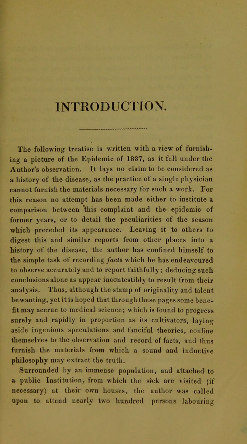 INTRODUCTION. The following treatise is written with a view of furnish- ing a picture of the Epidemic of 1837, as it fell under the Author’s observation. It lays no claim to be considered as a history of the disease, as the practice of a single physician cannot furnish the materials necessary for such a work. For this reason no attempt has been made either to institute a comparison between \his complaint and the epidemic of former years, or to detail the peculiarities of the season which preceded its appearance. Leaving it to others to digest this and similar reports from other places into a history of the disease, the author has confined himself to the simple task of recording facts which he has endeavoured to observe accurately and to report faithfully; deducing such conclusions alone as appear incdntestibly to result from their analysis. Thus, although the stamp of originality and talent be wanting, yet it is hoped that through these pages some bene- fit may accrue to medical science; which is found to progress surely and rapidly in proportion as its cultivators, laying aside ingenious speculations and fanciful theories, confine themselves to the observation and record of facts, and thus furnish the materials from which a sound and inductive philosophy may extract the truth. Surrounded by an immense population, and attached to a public Institution, from which the sick are visited (if necessary) at their own houses, the author was called upon to attend nearly two hundred persons labouring