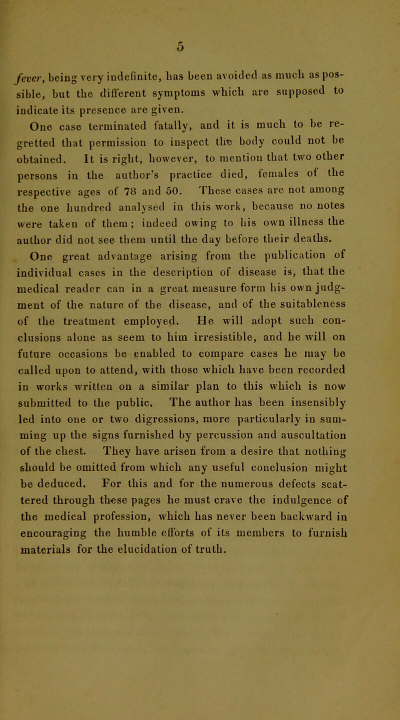 fever, being very indefinite, lias been avoided as much as pos- sible, but the difi'erent symptoms which are supposed to indicate its presence are given. One case terminated fatally, and it is much to be re- gretted that permission to inspect the body could not be obtained. It is right, however, to mention that two other persons in the author’s practice died, females of the respective ages of 78 and 50. These cases are not among the one hundred analysed in this work, because no notes were taken of them ; indeed owing to his own illness the author did not see them until the day before their deaths. One great advantage arising from the publication of individual cases in the description of disease is, that the medical reader can in a great measure form his own judg- ment of the nature of the disease, and of the suitableness of the treatment employed. He will adopt such con- clusions alone as seem to him irresistible, and he will on future occasions be enabled to compare cases he may be called upon to attend, with those which have been recorded in works written on a similar plan to this which is now submitted to the public. The author has been insensibly led into one or two digressions, more particularly in sum- ming up the signs furnished by percussion and auscultation of tbe chest. They have arisen from a desire that nothing should be omitted from which any useful conclusion might be deduced. For this and for the numerous defects scat- tered through these pages he must crave the indulgence of the medical profession, which has never been backward in encouraging the humble efforts of its members to furnish materials for the elucidation of truth.