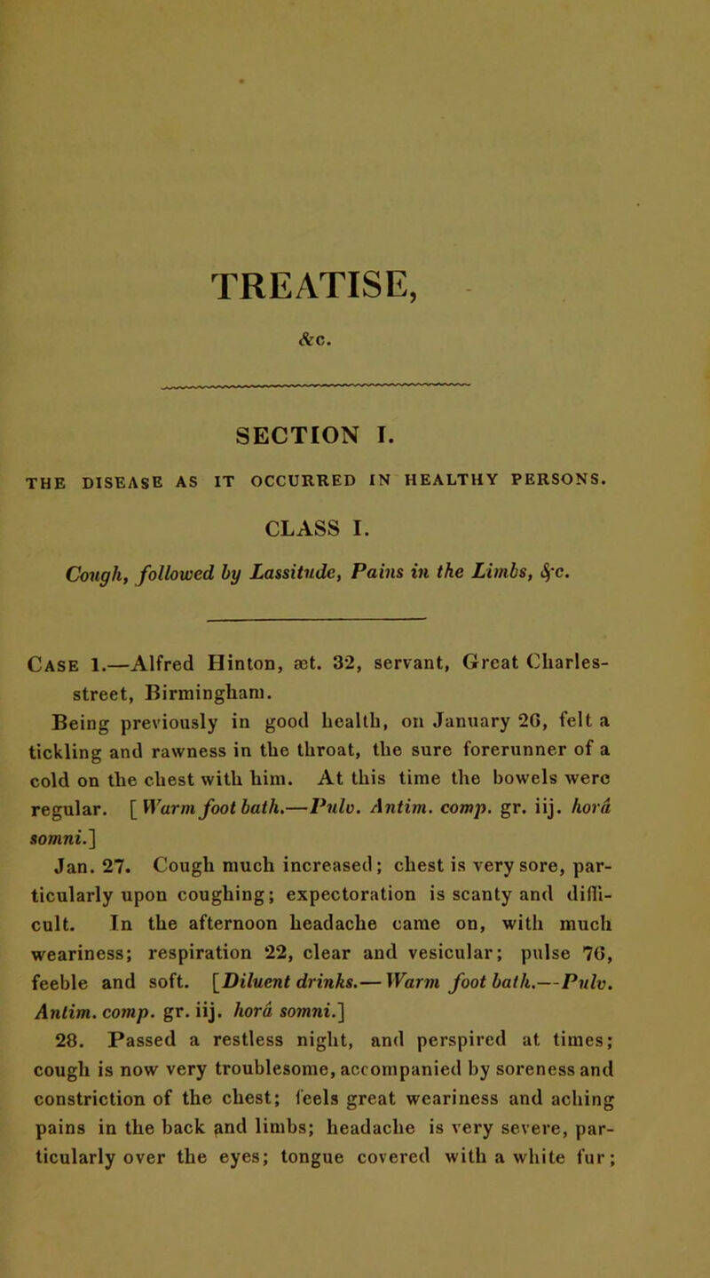 TREATISE, Ac. SECTION I. THE DISEASE AS IT OCCURRED IN HEALTHY PERSONS. CLASS I. Cough, followed by Lassitude, Pains in the Limbs, Sfc. Case 1.—Alfred Hinton, act. 32, servant, Great Cliarles- street, Birmingham. Being previously in good health, on January 2G, felt a tickling and rawness in the throat, the sure forerunner of a cold on the chest with him. At this time the bowels were regular. [ Warm foot bath.—Pulv. Antim. comp. gr. iij. hora 8omni.~\ Jan. 27. Cough much increased; chest is very sore, par- ticularly upon coughing; expectoration is scanty and diffi- cult. In the afternoon headache came on, with much weariness; respiration 22, clear and vesicular; pulse 7G, feeble and soft. [Diluent drinks.— Warm footbath.—Pulv. Antim. comp. gr. iij. hord sowmi.] 28. Passed a restless night, and perspired at times; cough is now very troublesome, accompanied by soreness and constriction of the chest; feels great weariness and aching pains in the back and limbs; headache is very severe, par- ticularly over the eyes; tongue covered with a white fur;