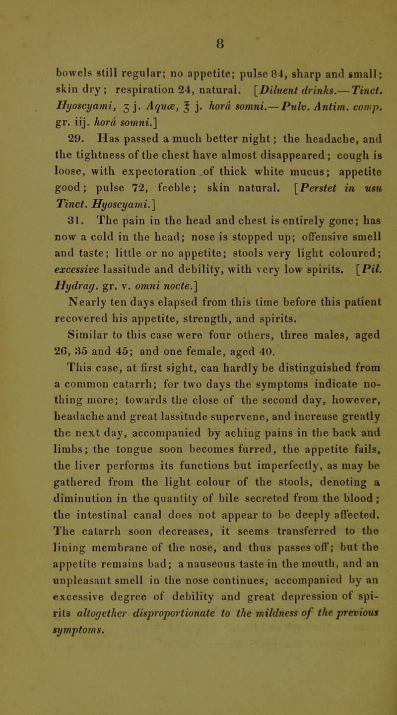 bowels still regular; no appetite; pulse 84, sharp and small; skin dry; respiration 24, natural. [Diluent drinks.— Tinct. Hyoscyami, 5 j. Aqua:, 3 j. horn somni.— Pulv. Antim. comp. gr. iij. hord somni.] 29. Has passed a much better night; the headache, and the tightness of the chest have almost disappeared; cough is loose, with expectoration of thick white mucus; appetite good; pulse 72, feeble; skin natural. [Perstet in usu Tinct. Hyoscyami.] 31. The pain in the head and chest is entirely gone; has now a cold in the head; nose is stopped up; offensive smell and taste; little or no appetite; stools very light coloured; excessive lassitude and debility, with very low spirits. [Pil. Hydrag. gr. v. omni node.] Nearly ten days elapsed from this time before this patient recovered his appetite, strength, and spirits. Similar to this case were four others, three males, aged 26, 35 and 45; and one female, aged 40. This case, at first sight, can hardly be distinguished from a common catarrh; for two days the symptoms indicate no- thing more; towards the close of the second day, however, headache and great lassitude supervene, and increase greatly the next day, accompanied by aching pains in the back and limbs; the tongue soon becomes furred, the appetite fails, the liver performs its functions but imperfectly, as may be gathered from the light colour of the stools, denoting a diminution in the quantity of bile secreted from the blood ; the intestinal canal does not appear to be deeply affected. The catarrh soon decreases, it seems transferred to the lining membrane of the nose, and thus passes off; but the appetite remains bad; a nauseous taste in the mouth, and an unpleasant smell in the nose continues, accompanied by an excessive degree of debility and great depression of spi- rits altogether disproportionate to the mildness of the previous symptoms.