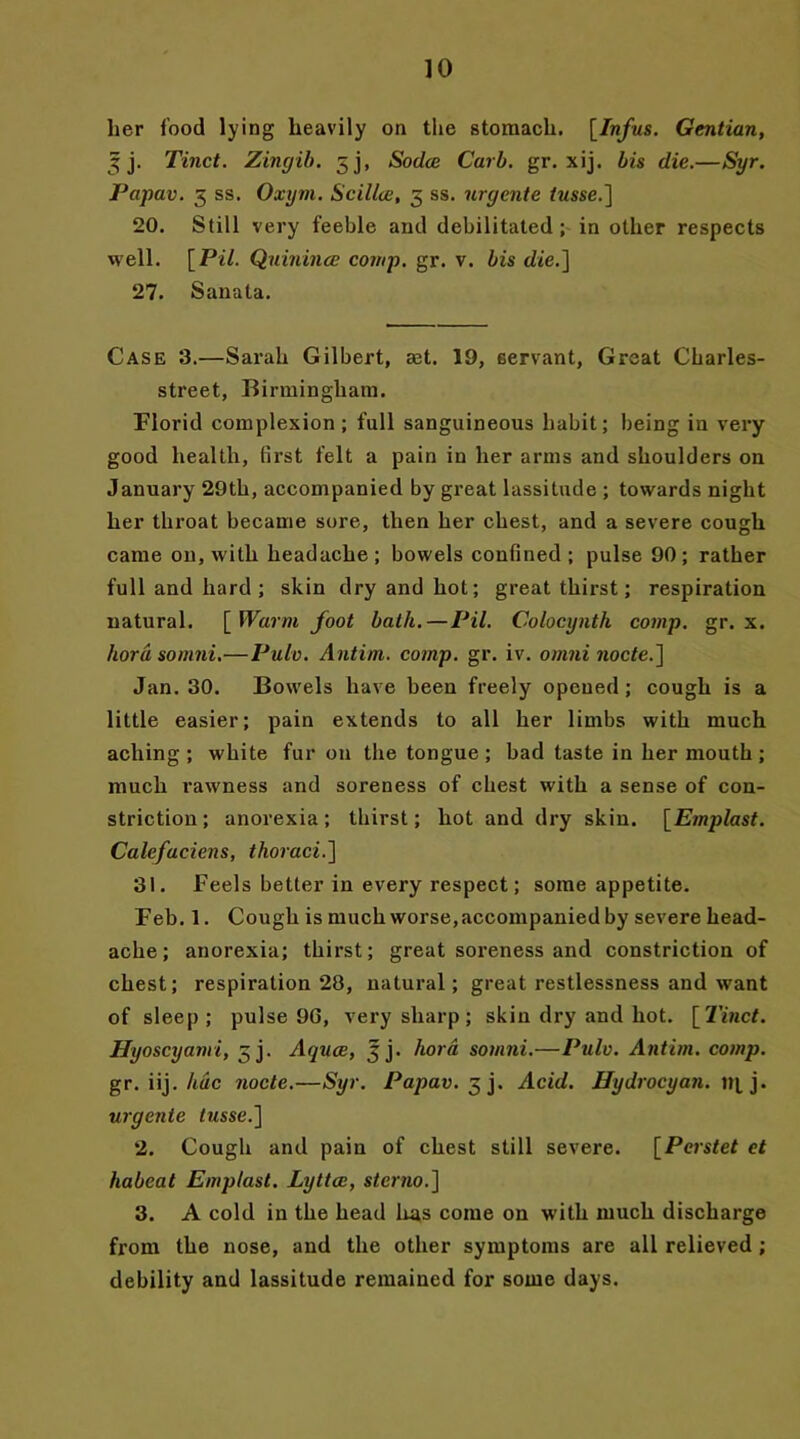 her food lying heavily on the stomach. [Infus. Gentian, 5 j. Tinct. Zingib. 5 j, Sodce Carl. gr. xij. bis die.—Syr. Papav. 3 ss. Oxym. Scillce, 3 ss. nrgente tusse.] 20. Still very feeble and debilitated ; in other respects well. [Pil. Quinince comp. gr. v. bis die.] 27. Sanata. Case 3.—Sarah Gilbert, ast. 19, servant. Great Charles- street, Birmingham. Florid complexion ; full sanguineous habit; being in very good health, first felt a pain in her arms and shoulders on January 29th, accompanied by great lassitude ; towards night her throat became sore, then her chest, and a severe cough came on, with headache; bowels confined; pulse 90; rather full and hard ; skin dry and hot; great thirst; respiration natural. [ Warm foot bath.—Pil. Colocynth comp. gr. x. kora somni.—Pulv. Antim. comp. gr. iv. omni node.] Jan. 30. Bowels have been freely opened ; cough is a little easier; pain extends to all her limbs with much aching ; white fur on the tongue ; bad taste in her mouth ; much rawness and soreness of chest with a sense of con- striction ; anorexia; thirst; hot and dry skin. [Emplast. Calefaciens, thoraci.] 31. Feels better in every respect; some appetite. Feb. 1. Cough is much worse, accompanied by severe head- ache; anorexia; thirst; great soreness and constriction of chest; respiration 28, natural; great restlessness and want of sleep; pulse 9G, very sharp; skin dry and hot. [Tinct. Hyoscyami, 3 j. Aquae, 3 j. kora somni.—Pulv. Antim. comp. gr. iij. hue node.—Syr. Papav. x, ]. Acid. Hydrocyan, m j. urgente iwsse.] 2. Cough and pain of chest still severe. [Pc?-s<et et habeat Emplast. Lyttcc, sterno.] 3. A cold in the head lias come on with much discharge from the nose, and the other symptoms are all relieved ; debility and lassitude remained for some days.