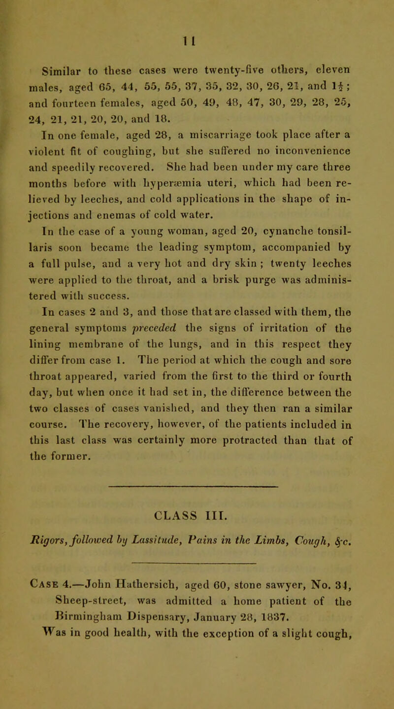 Similar to these cases were twenty-five others, eleven males, aged 65, 44, 55, 55, 37, 35, 32, 30, 26, 21, and 1^ ; and fourteen females, aged 50, 49, 43, 47, 30, 29, 28, 25, 24, 21, 21, 20, 20, and 18. In one female, aged 28, a miscarriage took place after a violent fit of coughing, but she suffered no inconvenience and speedily recovered. She had been under my care three months before with hyperasmia uteri, which had been re- lieved by leeches, and cold applications in the shape of in- jections and enemas of cold water. In the case of a young woman, aged 20, cynanche tonsil- laris soon became the leading symptom, accompanied by a full pulse, and a very hot and dry skin ; twenty leeches were applied to the throat, and a brisk purge was adminis- tered with success. In cases 2 and 3, and those that are classed with them, the general symptoms 'preceded the signs of irritation of the lining membrane of the lungs, and in this respect they differ from case 1. The period at which the cough and sore throat appeared, varied from the first to the third or fourth day, but when once it had set in, the difference between the two classes of cases vanished, and they then ran a similar course. The recovery, however, of the patients included in this last class was certainly more protracted than that of the former. CLASS III. Rigors, followed by Lassitude, Pains in the Limbs, Cough, §c. Case 4.—John Ilathersich, aged 60, stone sawyer, No. 34, Sheep-street, was admitted a home patient of the Birmingham Dispensary, January 28, 1837. Was in good health, with the exception of a slight cough,