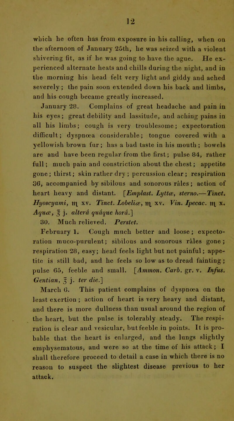 which he often has from exposure in his calling, when on the afternoon of January 25th, he was seized with a violent shivering fit, as if he was going to have the ague. He ex- perienced alternate heats and chills during the night, and in the morning his head felt very light and giddy and ached severely; the pain soon extended down his back and limbs, and his cough became greatly increased. January 28. Complains of great headache and pain in his eyes; great debility and lassitude, and aching pains in all his limbs; cough is very troublesome; expectoration difficult; dyspnoea considerable; tongue covered with a yellowish brown fur; has a bad taste in his mouth; bowels are and have been regular from the first; pulse 84, rather full; much pain and constriction about the chest; appetite gone; thirst; skin rather dry ; percussion clear ; respiration 36, accompanied by sibilous and sonorous rales; action of heart heavy and distant. [Emplast. Lyttce, sterno.— Tinct. Hyoscyami, xv. Tinct. Lobelice, »i xv. Vin. Ipecac, nj, x. Aquce, 5 j. altera quaque hora.] 30. Much relieved. Perstet. February 1. Cough much better and loose; expecto- ration muco-purulent; sibilous and sonorous rales gone; respiration 28, easy; head feels light but not painful; appe- tite is still bad, and he feels so low as to dread fainting; pulse 65, feeble and small. [Ammon. Carb. gr. v. Infus. Gentian, 5 j. ter die.] March 6. This patient complains of dyspnoea on the least exertion ; action of heart is very heavy and distant, and there is more dullness than usual around the region of the heart, but the pulse is tolerably steady. The respi- ration is clear and vesicular, but feeble in points. It is pro- bable that the heart is enlarged, and the lungs slightly emphysematous, and were so at the time of his attack; I shall therefore proceed to detail a case in which there is no reason to suspect the slightest disease previous to her attack.
