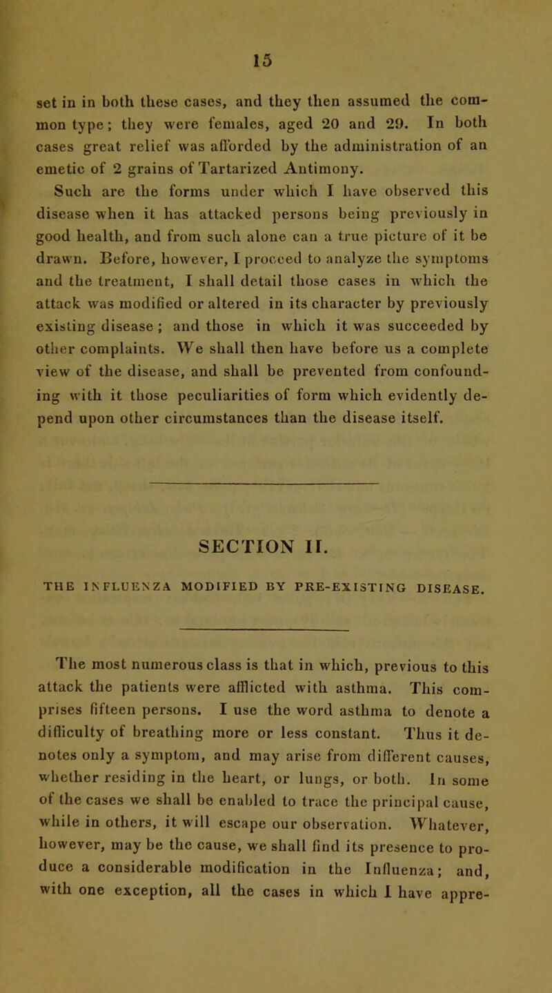 set in in both these cases, and they then assumed the com- mon type; they were females, aged 20 and 29. In both cases great relief was afforded by the administration of an emetic of 2 grains of Tartarized Antimony. Such are the forms under which I have observed this disease when it has attacked persons being previously in good health, and from such alone can a true picture of it be drawn. Before, however, I proceed to analyze the symptoms and the treatment, I shall detail those cases in which the attack was modified or altered in its character by previously existing disease ; and those in which it was succeeded by other complaints. We shall then have before us a complete view of the disease, and shall be prevented from confound- ing with it those peculiarities of form which evidently de- pend upon other circumstances than the disease itself. SECTION II. THE INFLUENZA MODIFIED BY PRE-EXISTING DISEASE. The most numerous class is that in which, previous to this attack the patients were alllicted with asthma. This com- prises fifteen persons. I use the word asthma to denote a difficulty of breathing more or less constant. Thus it de- notes only a symptom, and may arise from different causes, whether residing in the heart, or lungs, or both. In some of the cases we shall be enabled to trace the principal cause, while in others, it will escape our observation. Whatever, however, may be the cause, we shall find its presence to pro- duce a considerable modification in the Influenza; and, with one exception, all the cases in which I have appre-