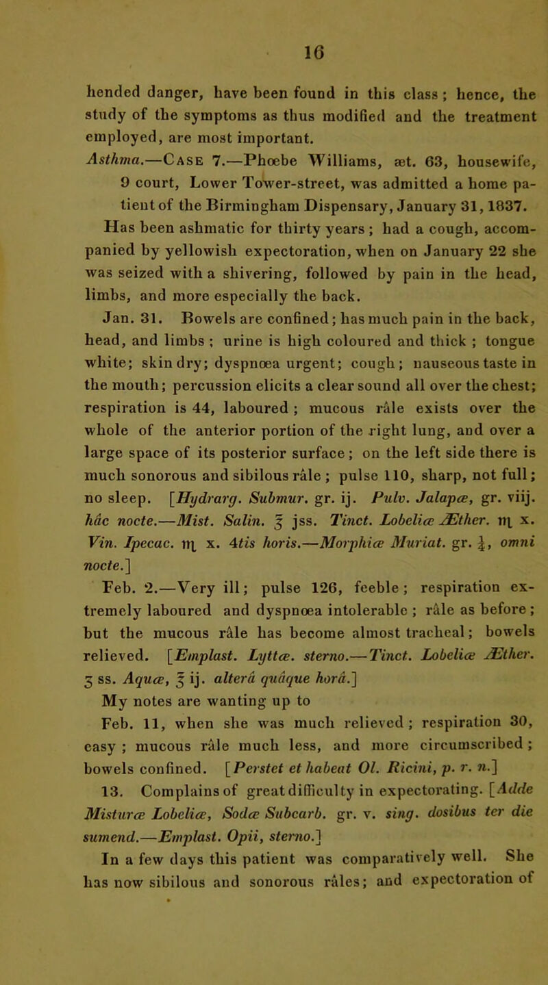 hended danger, have been found in this class; hence, the study of the symptoms as thus modified and the treatment employed, are most important. Asthma.—Case 7.—Phoebe Williams, aet. 63, housewife, 9 court, Lower Tower-street, was admitted a home pa- tient of the Birmingham Dispensary, January 31,1837. Has been ashmatic for thirty years ; had a cough, accom- panied by yellowish expectoration, when on January 22 she was seized with a shivering, followed by pain in the head, limbs, and more especially the back. Jan. 31. Bowels are confined; has much pain in the back, head, and limbs ; urine is high coloured and thick ; tongue white; skin dry; dyspnoea urgent; cough; nauseous taste in the mouth; percussion elicits a clear sound all over the chest; respiration is 44, laboured ; mucous rale exists over the whole of the anterior portion of the right lung, and over a large space of its posterior surface; on the left side there is much sonorous and sibilousrale ; pulse 110, sharp, not full; no sleep. [Hydrarg. Submur. gr. ij. Pulv. Jalapce, gr. viij. line node.—Mist. Salin. 3 jss. Tinct. Lobelia; JEthcr. n[ x. Vin. Ipecac, tij, x. Mis horis.—Morpliice Muriat. gr. |, omni node.] Feb. 2.—Very ill; pulse 126, feeble; respiration ex- tremely laboured and dyspnoea intolerable ; r&le as before ; but the mucous rale has become almost tracheal; bowels relieved. [Emplast. Lyttce. sterno.—Tinct. Lobelia: JEther. 3 ss. Aquce, 5 ij. altera qudque hord.~\ My notes are wanting up to Feb. 11, when she was much relieved ; respiration 30, easy ; mucous rale much less, and more circumscribed; bowels confined. [Perstet et habeat 01. Ricini, p. r. n.] 13. Complainsof great difficulty in expectorating. [Adde Misturce Lobelia:, Soda: Subcarb. gr. v. sing, dosibus ter die suinend.—Emplast. Opii, sterno.] In a few days this patient was comparatively well. She has now sibilous and sonorous rales; and expectoration of