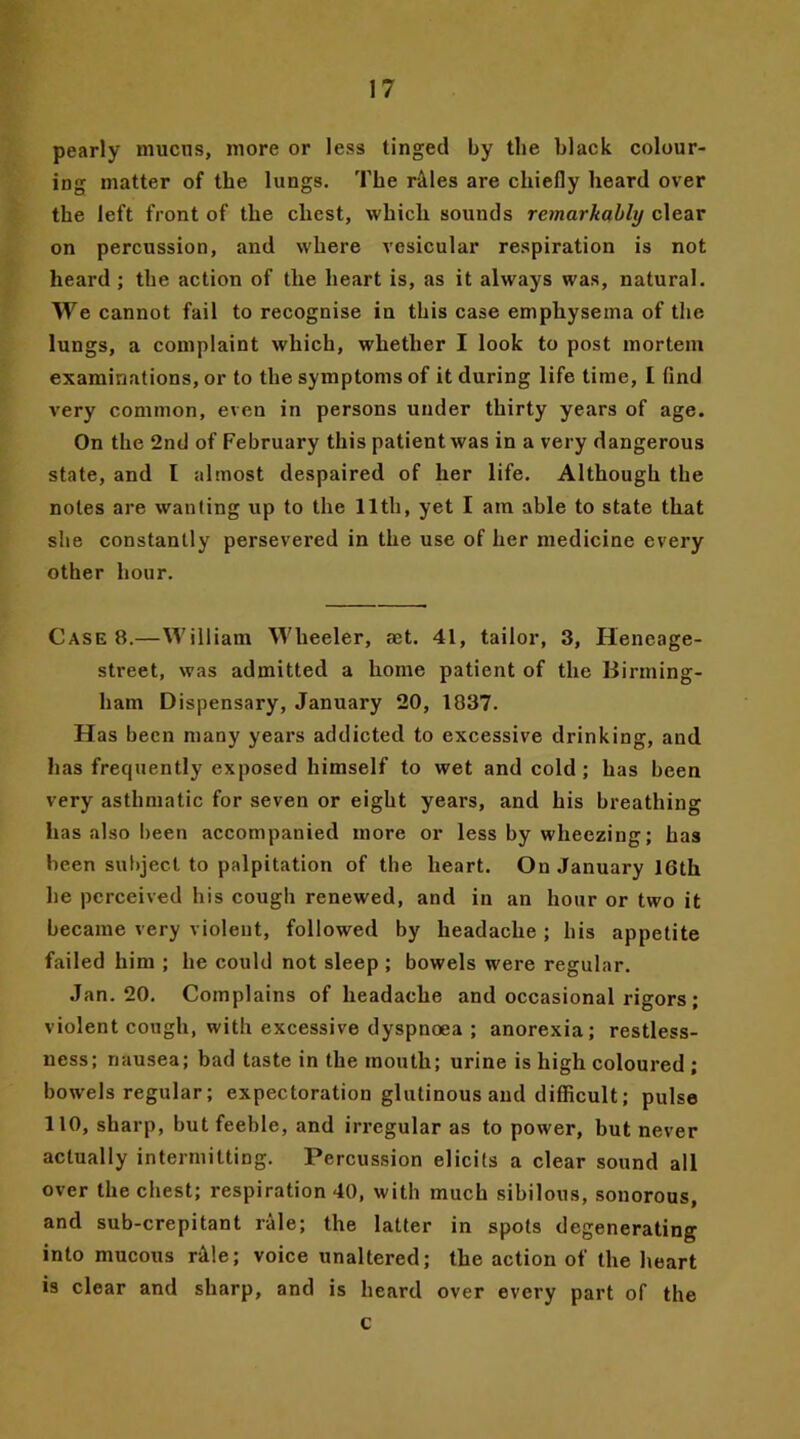 pearly mucus, more or less tinged by the black colour- ing matter of the lungs. The r&les are chiefly heard over the left front of the chest, which sounds remarkably clear on percussion, and where vesicular respiration is not heard ; the action of the heart is, as it always was, natural. We cannot fail to recognise in this case emphysema of the lungs, a complaint which, whether I look to post mortem examinations, or to the symptoms of it during life time, I find very common, even in persons under thirty years of age. On the 2nd of February this patient was in a very dangerous state, and l almost despaired of her life. Although the notes are wanting up to the 11th, yet I am able to state that she constantly persevered in the use of her medicine every other hour. Case 8.—William Wheeler, aet. 41, tailor, 3, Heneage- street, was admitted a home patient of the Birming- ham Dispensary, January 20, 1837. Has been many years addicted to excessive drinking, and has frequently exposed himself to wet and cold; has been very asthmatic for seven or eight years, and his breathing has also been accompanied more or less by wheezing; has been subject to palpitation of the heart. On January 16th he perceived his cough renewed, and in an hour or two it became very violent, followed by headache ; his appetite failed him ; he could not sleep ; bowels were regular. Jan. 20. Complains of headache and occasional rigors ; violent cough, with excessive dyspnoea ; anorexia; restless- ness; nausea; bad taste in the mouth; urine is high coloured ; bowels regular; expectoration glutinous and difficult; pulse 110, sharp, but feeble, and irregular as to power, but never actually intermitting. Percussion elicits a clear sound all over the chest; respiration 40, with much sibilous, sonorous, and sub-crepitant rale; the latter in spots degenerating into mucous rAle; voice unaltered; the action of the heart is clear and sharp, and is heard over every part of the c