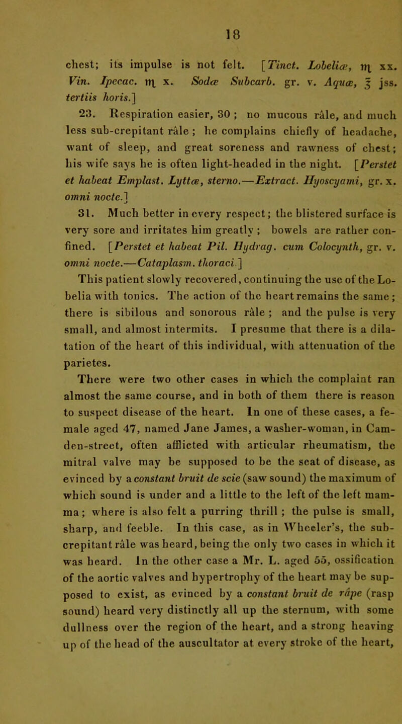 chest; its impulse is not felt. [Tinct.. Lobelia, m xx. Vin. Ipecac, nj. x. Soda Subcarb. gr. v. Aquae, 5 jss. tertiis horis.] 23. Respiration easier, 30 ; no mucous rale, and much less sub-crepitant rale ; he complains chiefly of headache, want of sleep, and great soreness and rawness of chest; his wife says he is often light-headed in the night. [Perstet et liabeat Emplast. Lijttce, sterno.—Extract. Ilyoscyami, gr. x. omni node.] 31. Much better in every respect; the blistered surface is very sore and irritates him greatly ; bowels are rather con- fined. [Perstet et liabeat Pil. By drag, cum Colocyntli, gr. v. omni node.—Cataplasm, thoraci ] This patient slowly recovered, continuing the use of the Lo- belia with tonics. The action of the heart remains the same ; there is sibilous and sonorous rale ; and the pulse is very small, and almost intermits. I presume that there is a dila- tation of the heart of this individual, with attenuation of the parietes. There were two other cases in which the complaint ran almost the same course, and in both of them there is reason to suspect disease of the heart. In one of these cases, a fe- male aged 47, named Jane James, a washer-woman, in Cam- den-street, often afllicted with articular rheumatism, the mitral valve may be supposed to be the seat of disease, as evinced by a constant bruit de scie (saw sound) the maximum of which sound is under and a little to the left of the left mam- ma; where is also felt a purring thrill ; the pulse is small, sharp, and feeble. In this case, as in Wheeler’s, the sub- crepitant rale was heard, being the only two cases in which it was heard. In the other case a Mr. L. aged 55, ossification of the aortic valves and hypertrophy of the heart may be sup- posed to exist, as evinced by a constant bruit de rape (rasp sound) heard very distinctly all up the sternum, with some dullness over the region of the heart, and a strong heaving up of the head of the auscultator at. every stroke of the heart.