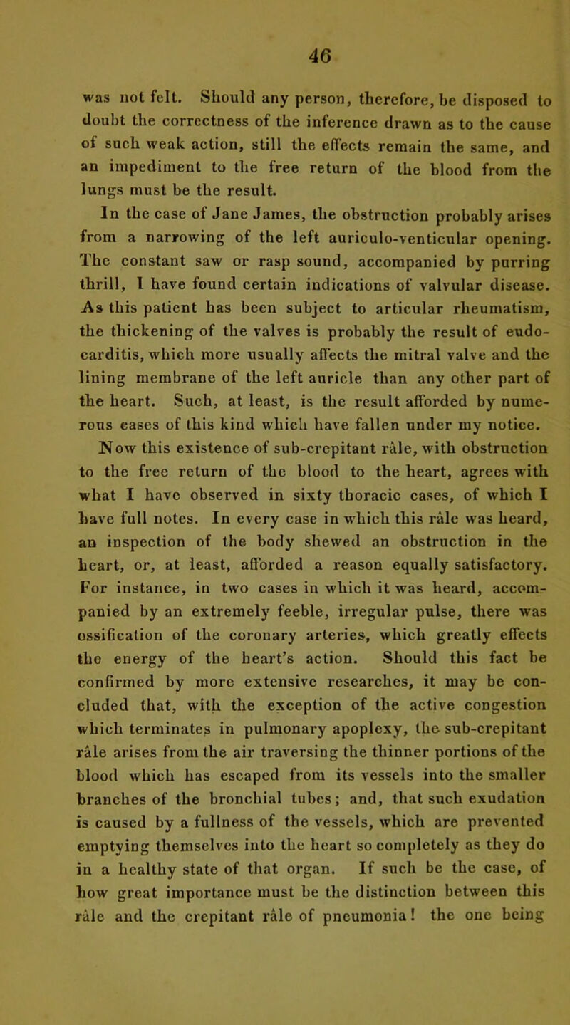 was not felt. Should any person, therefore, be disposed to doubt the correctness of the inference drawn as to the cause of such weak action, still the eflects remain the same, and an impediment to the free return of the blood from the lungs must be the result. In the case of Jane James, the obstruction probably arises from a narrowing of the left auriculo-venticular opening. The constant saw or rasp sound, accompanied by purring thrill, 1 have found certain indications of valvular disease. As this patient has been subject to articular rheumatism, the thickening of the valves is probably the result of eudo- carditis, which more usually affects the mitral valve and the lining membrane of the left auricle than any other part of the heart. Such, at least, is the result afforded by nume- rous eases of this kind which have fallen under my notice. Now this existence of sub-crepitant rale, with obstruction to the free return of the blood to the heart, agrees with what I have observed in sixty thoracic cases, of which I have full notes. In every case in which this rale was heard, an inspection of the body shewed an obstruction in the heart, or, at least, afforded a reason equally satisfactory. For instance, in two cases in which it was heard, accom- panied by an extremely feeble, irregular pulse, there was ossification of the coronary arteries, which greatly effects the energy of the heart’s action. Should this fact be confirmed by more extensive researches, it may be con- cluded that, with the exception of the active congestion which terminates in pulmonary apoplexy, the sub-crepitant rale arises from the air traversing the thinner portions of the blood which has escaped from its vessels into the smaller branches of the bronchial tubes; and, that such exudation is caused by a fullness of the vessels, which are prevented emptying themselves into the heart so completely as they do in a healthy state of that organ. If such be the case, of how great importance must be the distinction between this rale and the crepitant rale of pneumonia! the one being