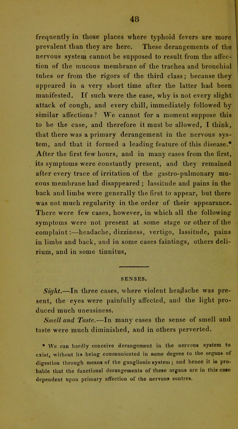 40 frequently in those places where typhoid fevers are more prevalent than they are here. These derangements of the nervous system cannot be supposed to result from the affec- tion of the mucous membrane of the trachea and bronchial tubes or from the rigors of the third class; because they appeared in a very short time after the latter had been manifested. If such were the case, why is not every slight attack of cough, and every chill, immediately followed by similar affections? We cannot for a moment suppose this to be the case, and therefore it must be allowed, I think, that there was a primary derangement in the nervous sys- tem, and that it formed a leading feature of this disease.* After the first few hours, and in many cases from the first, its symptoms were constantly present, and they remained after every trace of irritation of the gastro-pulmonary mu- cous membrane had disappeared ; lassitude and pains in the back and limbs were generally the first to appear, but there was not much regularity in the order of their appearance. There were few cases, however, in which all the following symptoms were not present at some stage or other of the complaint:—headache, dizziness, vertigo, lassitude, pains in limbs and back, and in some cases faintings, others deli- rium, and in some tinnitus, SENSES. Sight.—In three cases, where violent headache was pre- sent, the eyes were painfully affected, and the light pro- duced much uneasiness. Smell and Taste.—In many cases the sense of smell and taste were much diminished, and in others perverted. * We can hardly conceive derangement in the nervous system to exist, without its being communicated in some degree to the organs of digestion through means of the ganglionic system ; and hence it is pro- bable that the functional derangements of these orgaus are iu this case dependent upon primary affection of the nervous centres.