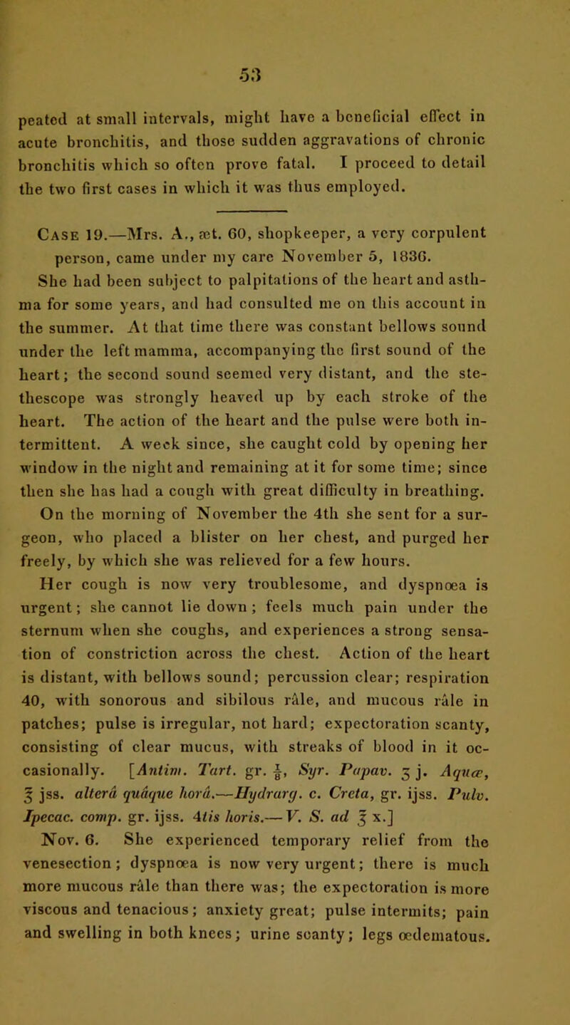 peatcd at small intervals, might have a beneficial eflect in acute bronchitis, and those sudden aggravations of chronic bronchitis which so often prove fatal. I proceed to detail the two first cases in which it was thus employed. Case 19.—Mrs. A., eet. 60, shopkeeper, a very corpulent person, came under my care November 5, 1836. She had been subject to palpitations of the heart and asth- ma for some years, and had consulted me on this account in the summer. At that time there was constant bellows sound under the left mamma, accompanying the first sound of the heart; the second sound seemed very distant, and the ste- thescope was strongly heaved up by each stroke of the heart. The action of the heart and the pulse were both in- termittent. A week since, she caught cold by opening her window in the night and remaining at it for some time; since then she has had a cough with great difficulty in breathing. On the morning of November the 4th she sent for a sur- geon, who placed a blister on her chest, and purged her freely, by which she w'as relieved for a few hours. Her cough is now very troublesome, and dyspnoea is urgent; she cannot lie down ; feels much pain under the sternum when she coughs, and experiences a strong sensa- tion of constriction across the chest. Action of the heart is distant, with bellows sound; percussion clear; respiration 40, w'ith sonorous and sibilous rale, and mucous rale in patches; pulse is irregular, not hard; expectoration scanty, consisting of clear mucus, with streaks of blood in it oc- casionally. [Antim. Tart. gr. i, Syr. Papav. 5 j. Aqua>, 3 jss. altera qudque liord.—Hydrarg. c. Creta, gr. ijss. Pulv. Ipecac, comp. gr. ijss. 4lis horis.— V. S. ad 3 x.] Nov. 6. She experienced temporary relief from the venesection; dyspnoea is now very urgent; there is much more mucous rale than there was; the expectoration is more viscous and tenacious; anxiety great; pulse intermits; pain and swelling in both knees; urine scanty; legs oedematous.