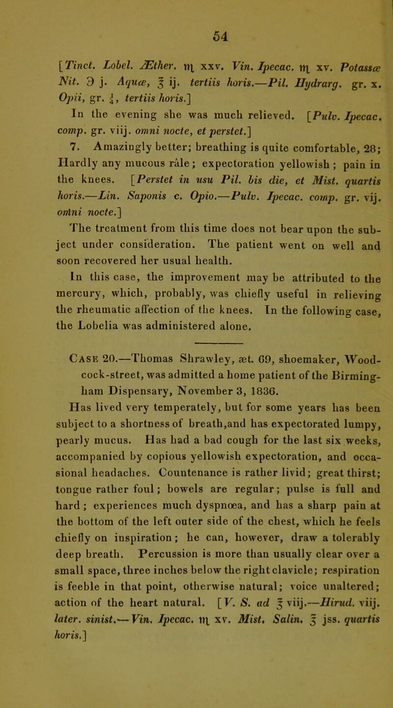 [Tinct. Lobel. JEther. rq, xxv. Vin. Ipecac, trt xv. Potasscc Nit. 9 j. Aqucc, 3 ij. tertiis horis.—Pit. Uydrarg. gr. x. Opii, gr. {, tertiis horis.] In the evening she was much relieved. [Pule. Ipecac, comp. gr. viij. onini node, et perstet.] 7. Amazingly better; breathing is quite comfortable, 28; Hardly any mucous rale; expectoration yellowish; pain in the knees. [Perstet in usu Pil. his die, et Mist, quartis horis.—Lin. Saponis c. Opio.—Pulv. Ipecac, comp. gr. vij. onini node.] The treatment from this time does not bear upon the sub- ject under consideration. The patient went on well and soon recovered her usual health. In this case, the improvement may be attributed to the mercury, which, probably, was chiefly useful in relieving the rheumatic affection of the knees. In the following case, the Lobelia was administered alone. Cask 20.—Thomas Shrawley, set. G9, shoemaker. Wood- cock-street, was admitted a home patient of the Birming- ham Dispensary, November 3, 1836. Has lived very temperately, but for some years has been subject to a shortness of breath,and has expectorated lumpy, pearly mucus. Has had a bad cough for the last six weeks, accompanied by copious yellowish expectoration, and occa- sional headaches. Countenance is rather livid; great thirst; tongue rather foul; bowels are regular; pulse is full and hard ; experiences much dyspnoea, and has a sharp pain at the bottom of the left outer side of the chest, which he feels chiefly on inspiration ; he can, however, draw a tolerably deep breath. Percussion is more than usually clear over a small space, three inches below the right clavicle; respiration is feeble in that point, otherwise natural; voice unaltered; action of the heart natural. [ V. S. ad 3 viij.—Hirud. viij. later, sinist.-—Vin. Ipecac, tq, xv. Mist. Salin. 3 jss. quartis horis.]