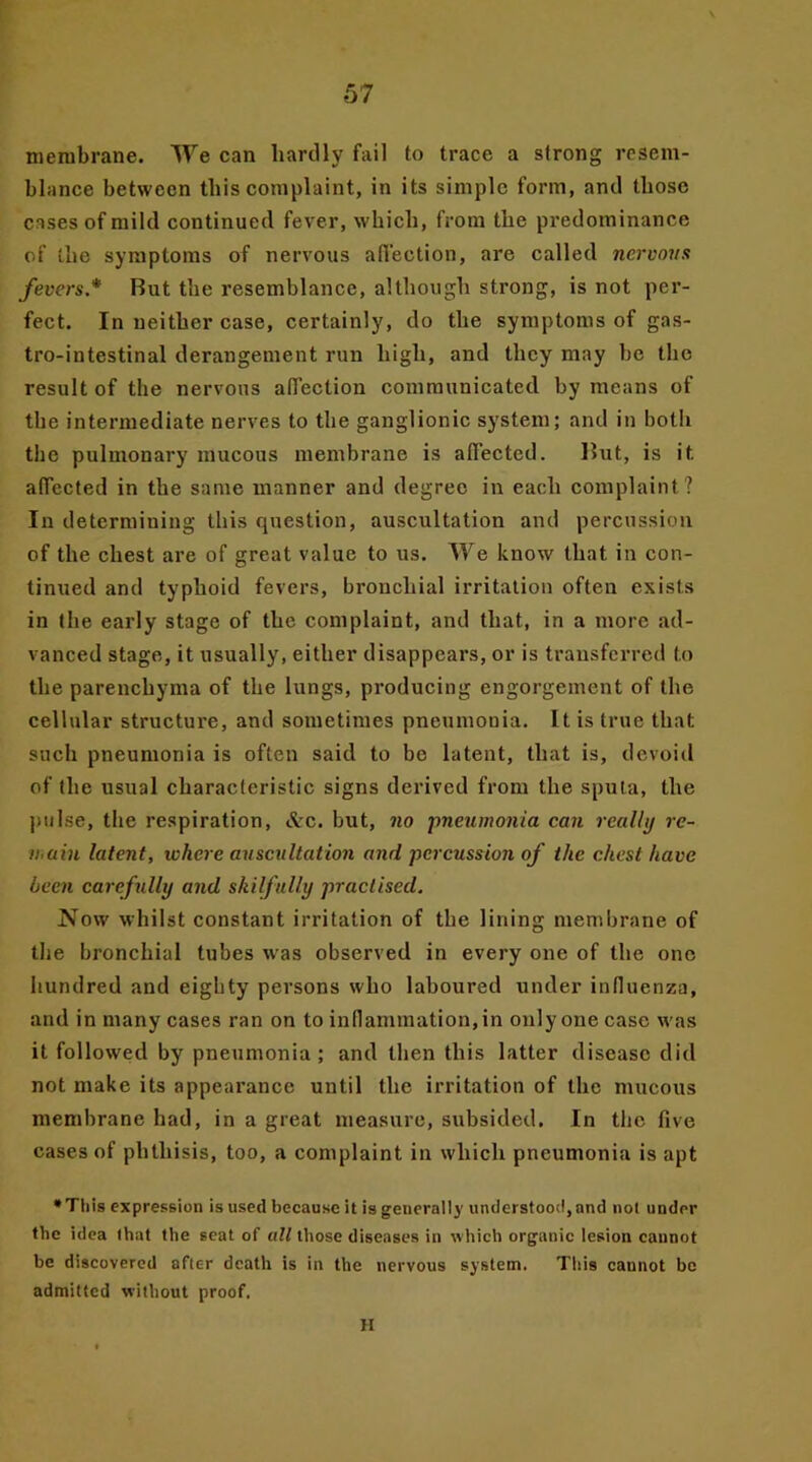 membrane. We can hardly fail to trace a strong resem- blance between this complaint, in its simple form, and those cases of mild continued fever, which, from the predominance of the symptoms of nervous affection, are called nervous fevers* But the resemblance, although strong, is not per- fect. In neither case, certainly, do the symptoms of gas- trointestinal derangement run high, and they may be the result of the nervous affection communicated by means of the intermediate nerves to the ganglionic system; and in both the pulmonary mucous membrane is affected. But, is it affected in the same manner and degree in each complaint? In determining this question, auscultation and percussion of the chest are of great value to us. We know that in con- tinued and typhoid fevers, bronchial irritation often exists in the early stage of the complaint, and that, in a more ad- vanced stage, it usually, either disappears, or is transferred to the parenchyma of the lungs, producing engorgement of the cellular structure, and sometimes pneumonia. It is true that such pneumonia is often said to bo latent, that is, devoid of the usual characteristic signs derived from the sputa, the pulse, the respiration, &c. but, no pneumonia can really re- main latent, where auscultation and percussion of the chest have been carefully and skilfully practised. Now whilst constant irritation of the lining membrane of the bronchial tubes was observed in every one of the one hundred and eighty persons who laboured under influenza, and in many cases ran on to inflammation, in only one case was it followed by pneumonia; and then this latter disease did not make its appearance until the irritation of the mucous membrane had, in a great measure, subsided. In the five cases of phthisis, too, a complaint in which pneumonia is apt * This expression is used because it is generally understood, and not under the idea that the seat of all those diseases in which organic lesion cannot be discovered after death is in the nervous system. This cannot be admitted without proof. H