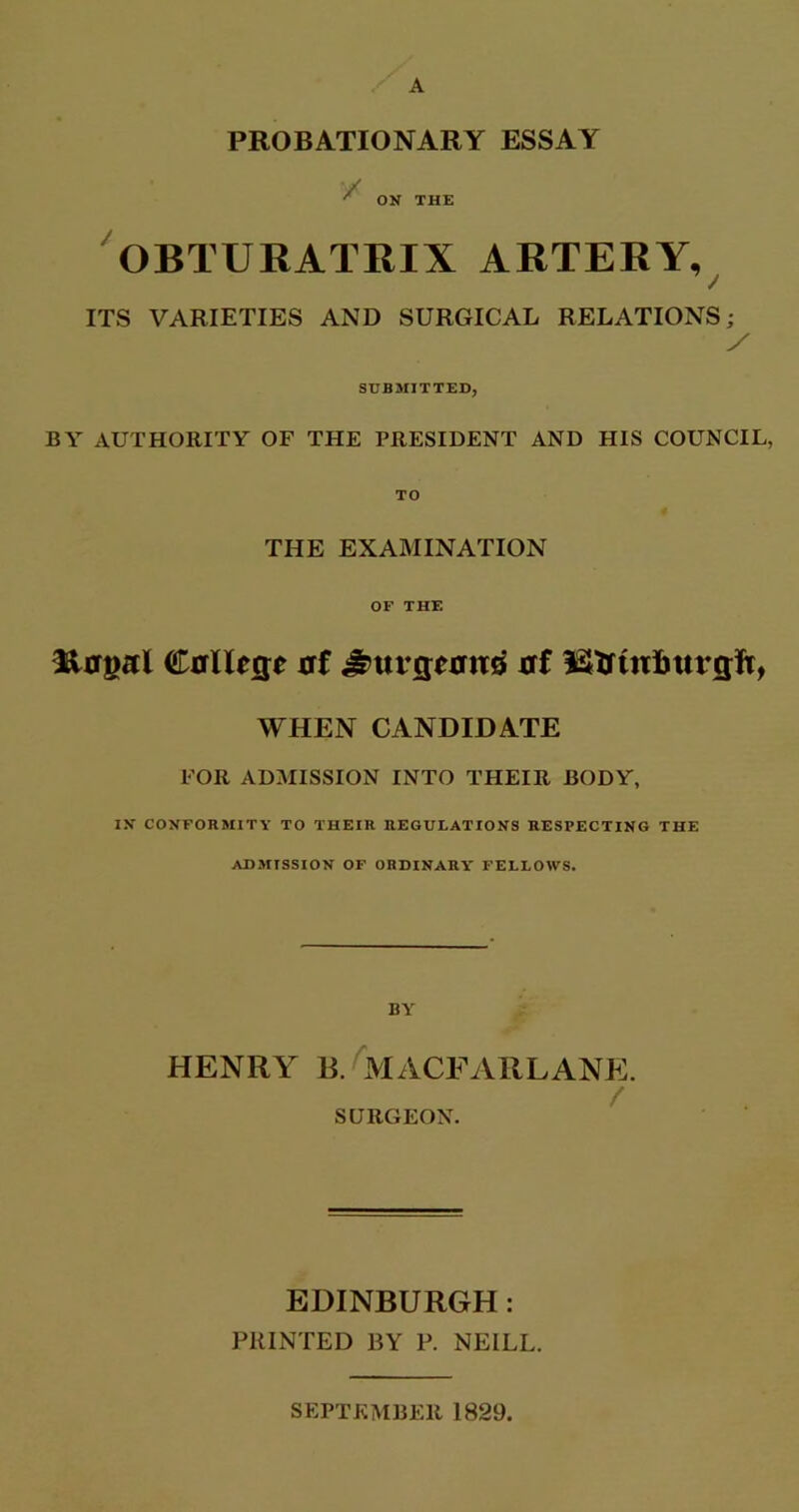 PROBATIONARY ESSAY / ON THE OBTURATRIX ARTERY, ITS VARIETIES AND SURGICAL RELATIONS; / / SUBMITTED, BY AUTHORITY OF THE PRESIDENT AND HIS COUNCIL, TO THE EXAMINATION OF THE tergal College at J&ttrgamg at ISTrmfcttrgft, WHEN CANDIDATE FOR ADMISSION INTO THEIR BODY, IN CONFORMITY TO THEIR REGULATIONS RESPECTING THE ADMISSION OF ORDINARY FELLOWS. BY HENRY B. MACFARLANE. / SURGEON. EDINBURGH: PRINTED BY P. NEILL. SEPTEMBER 1829.