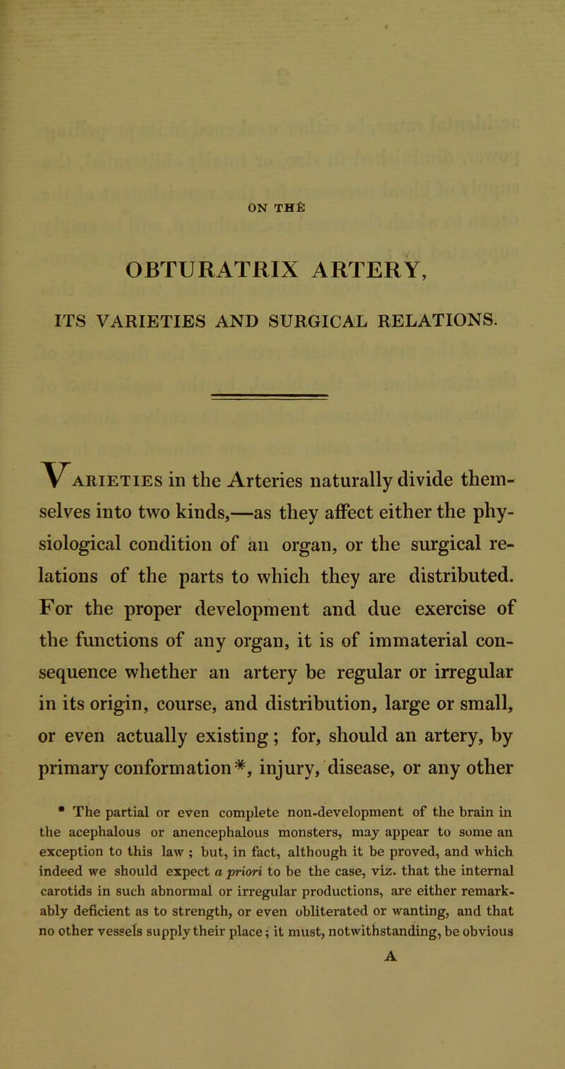 ON THfi OBTURATRIX ARTERY, ITS VARIETIES AND SURGICAL RELATIONS. Varieties in the Arteries naturally divide them- selves into two kinds,—as they affect either the phy- siological condition of an organ, or the surgical re- lations of the parts to which they are distributed. For the proper development and due exercise of the functions of any organ, it is of immaterial con- sequence whether an artery be regular or irregular in its origin, course, and distribution, large or small, or even actually existing; for, should an artery, by primary conformation*, injury, disease, or any other * The partial or even complete non-development of the brain in the acephalous or anencephalous monsters, may appear to some an exception to this law ; but, in fact, although it be proved, and which indeed we should expect a priori to be the case, viz. that the internal carotids in such abnormal or irregular productions, are either remark- ably deficient as to strength, or even obliterated or wanting, and that no other vessels supply their place; it must, notwithstanding, be obvious A