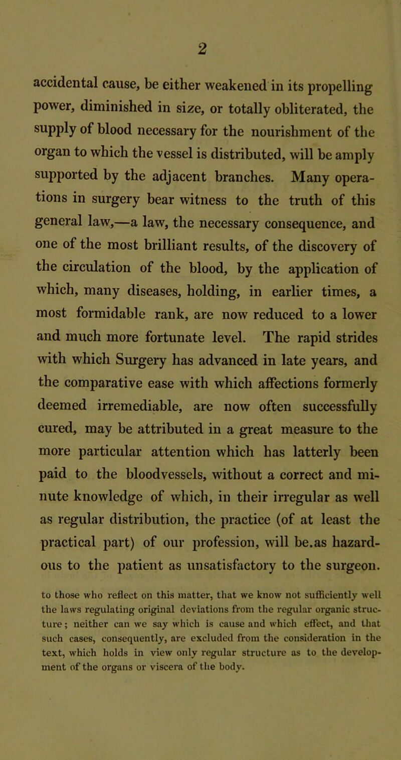 accidental cause, be either weakened in its propelling power, diminished in size, or totally obliterated, the supply of blood necessary for the nourishment of the organ to which the vessel is distributed, will be amply supported by the adjacent branches. Many opera- tions in surgery bear witness to the truth of this general law,—a law, the necessary consequence, and one of the most brilliant results, of the discovery of the circulation of the blood, by the application of which, many diseases, holding, in earlier times, a most formidable rank, are now reduced to a lower and much more fortunate level. The rapid strides with which Surgery has advanced in late years, and the comparative ease with which affections formerly deemed irremediable, are now often successfully cured, may be attributed in a great measure to the more particular attention which has latterly been paid to the bloodvessels, without a correct and mi- nute knowledge of which, in their irregular as well as regular distribution, the practice (of at least the practical part) of our profession, will be.as hazard- ous to the patient as unsatisfactory to the surgeon. to those who reflect on this matter, that we know not sufficiently well the laws regulating original deviations from the regular organic struc- ture ; neither can we say which is cause and which effect, and that such cases, consequently, are excluded from the consideration in the text, which holds in view only regular structure as to the develop- ment of the organs or viscera of the body.