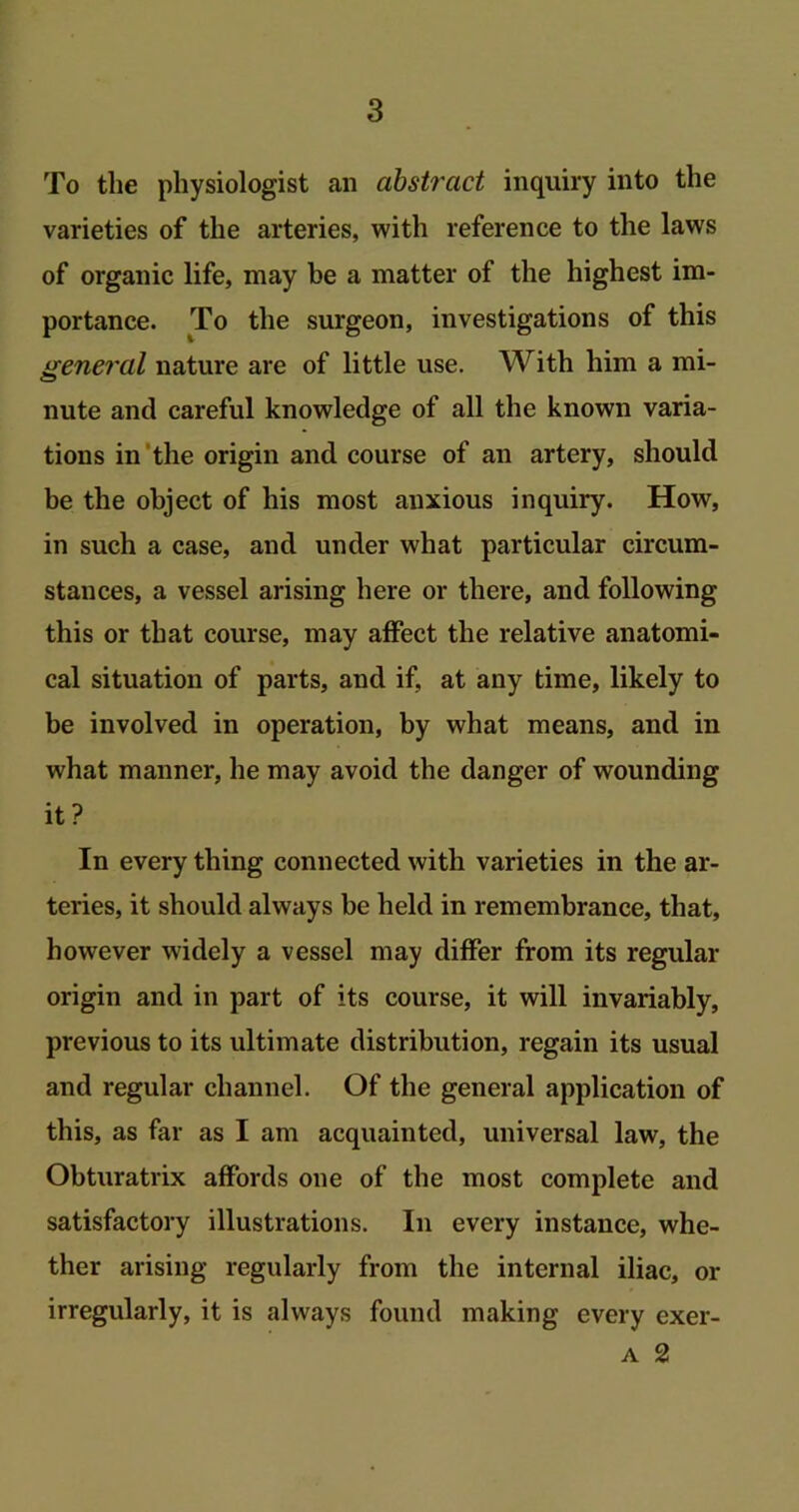 To the physiologist an abstract inquiry into the varieties of the arteries, with reference to the laws of organic life, may be a matter of the highest im- portance. To the surgeon, investigations of this general nature are of little use. With him a mi- nute and careful knowledge of all the known varia- tions in the origin and course of an artery, should be the object of his most anxious inquiry. How, in such a case, and under what particular circum- stances, a vessel arising here or there, and following this or that course, may affect the relative anatomi- cal situation of parts, and if, at any time, likely to be involved in operation, by what means, and in what manner, he may avoid the danger of wounding it? In every thing connected with varieties in the ar- teries, it should always be held in remembrance, that, however widely a vessel may differ from its regular origin and in part of its course, it will invariably, previous to its ultimate distribution, regain its usual and regular channel. Of the general application of this, as far as I am acquainted, universal law, the Obturatrix affords one of the most complete and satisfactory illustrations. In every instance, whe- ther arising regularly from the internal iliac, or irregularly, it is always found making every exer- a 2