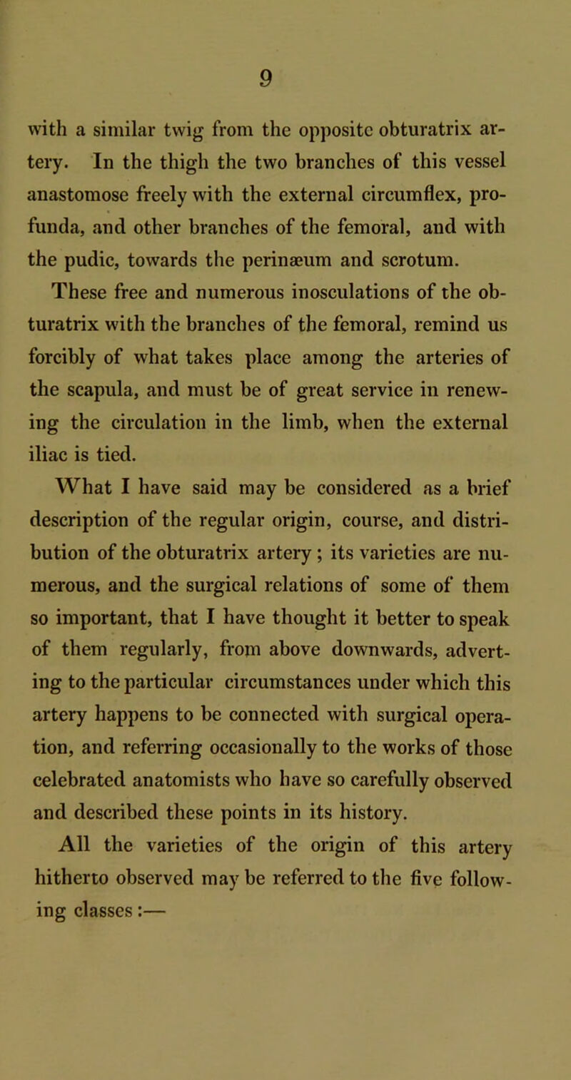 with a similar twig from the opposite obturatrix ar- tery. In the thigh the two branches of this vessel anastomose freely with the external circumflex, pro- funda, and other branches of the femoral, and with the pudic, towards the perinaeum and scrotum. These free and numerous inosculations of the ob- turatrix with the branches of the femoral, remind us forcibly of what takes place among the arteries of the scapula, and must be of great service in renew- ing the circulation in the limb, when the external iliac is tied. What I have said may be considered as a brief description of the regular origin, course, and distri- bution of the obturatrix artery ; its varieties are nu- merous, and the surgical relations of some of them so important, that I have thought it better to speak of them regularly, from above downwards, advert- ing to the particular circumstances under which this artery happens to be connected with surgical opera- tion, and referring occasionally to the works of those celebrated anatomists who have so carefully observed and described these points in its history. All the varieties of the origin of this artery hitherto observed may be referred to the five follow- ing classes:—