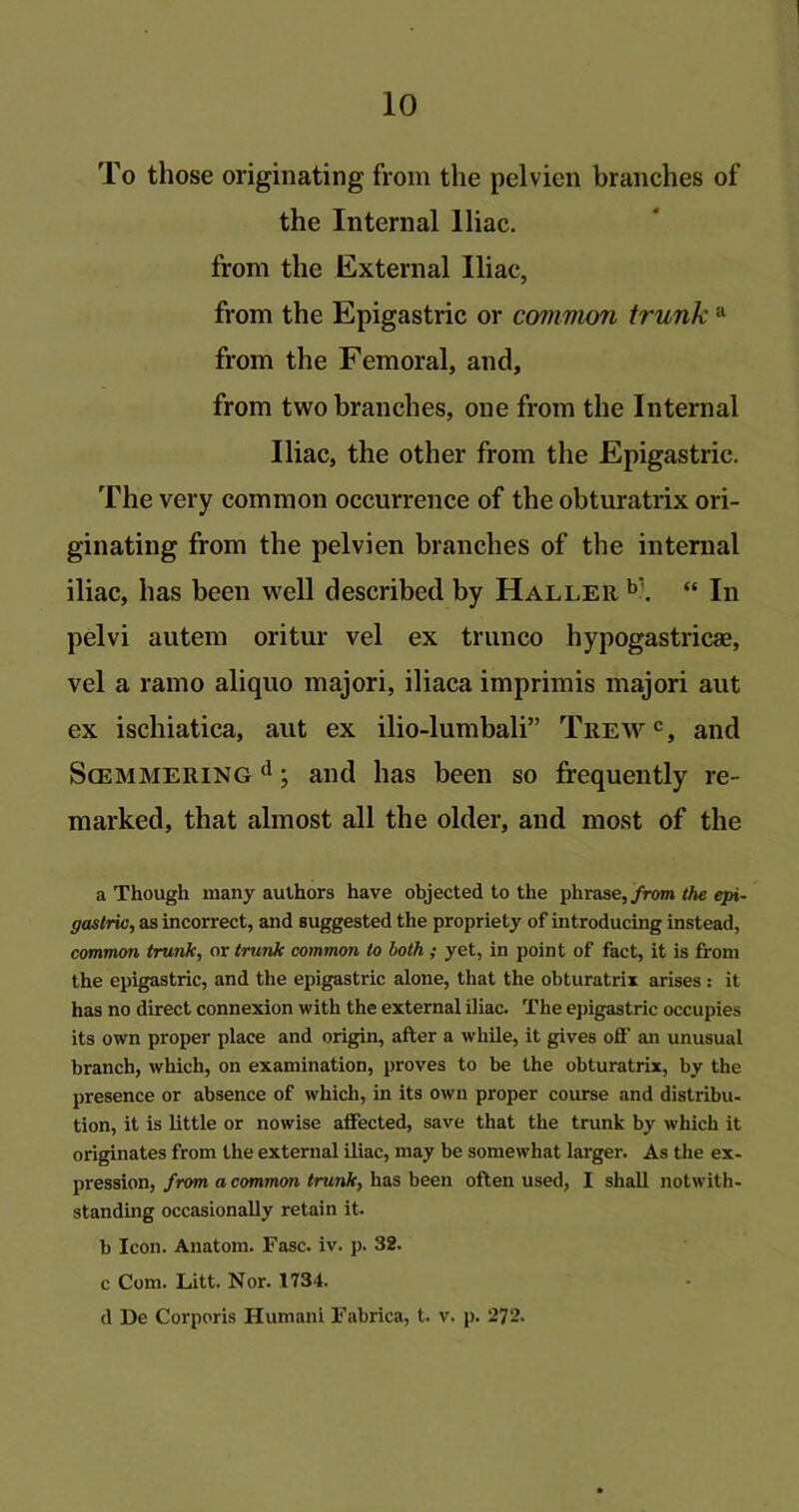 To those originating from the pelvicn branches of the Internal Iliac, from the External Iliac, from the Epigastric or common trunk a from the Femoral, and, from two branches, one from the Internal Iliac, the other from the Epigastric. The very common occurrence of the obturatrix ori- ginating from the pelvien branches of the internal iliac, has been well described by Haller b'. “ In pelvi autem oritur vel ex trunco hypogastric*, vel a ramo aliquo majori, iliaca imprimis majori aut ex ischiatica, aut ex ilio-lumbali” Trewc, and Scemmering d; and has been so frequently re- marked, that almost all the older, and most of the a Though many authors have objected to the phrase, from the epi- gastric, as incorrect, and suggested the propriety of introducing instead, common trunk, or trunk common to both ; yet, in point of fact, it is from the epigastric, and the epigastric alone, that the obturatrix arises: it has no direct connexion with the external iliac. The epigastric occupies its own proper place and origin, after a while, it gives off an unusual branch, which, on examination, proves to be the obturatrix, by the presence or absence of which, in its own proper course and distribu- tion, it is little or nowise affected, save that the trunk by which it originates from the external iliac, may be somewhat larger. As the ex- pression, from a common trunk, has been often used, I shall notwith- standing occasionally retain it. b Icon. Anatom. Fasc. iv. p. 32. c Com. Litt. Nor. 1734.