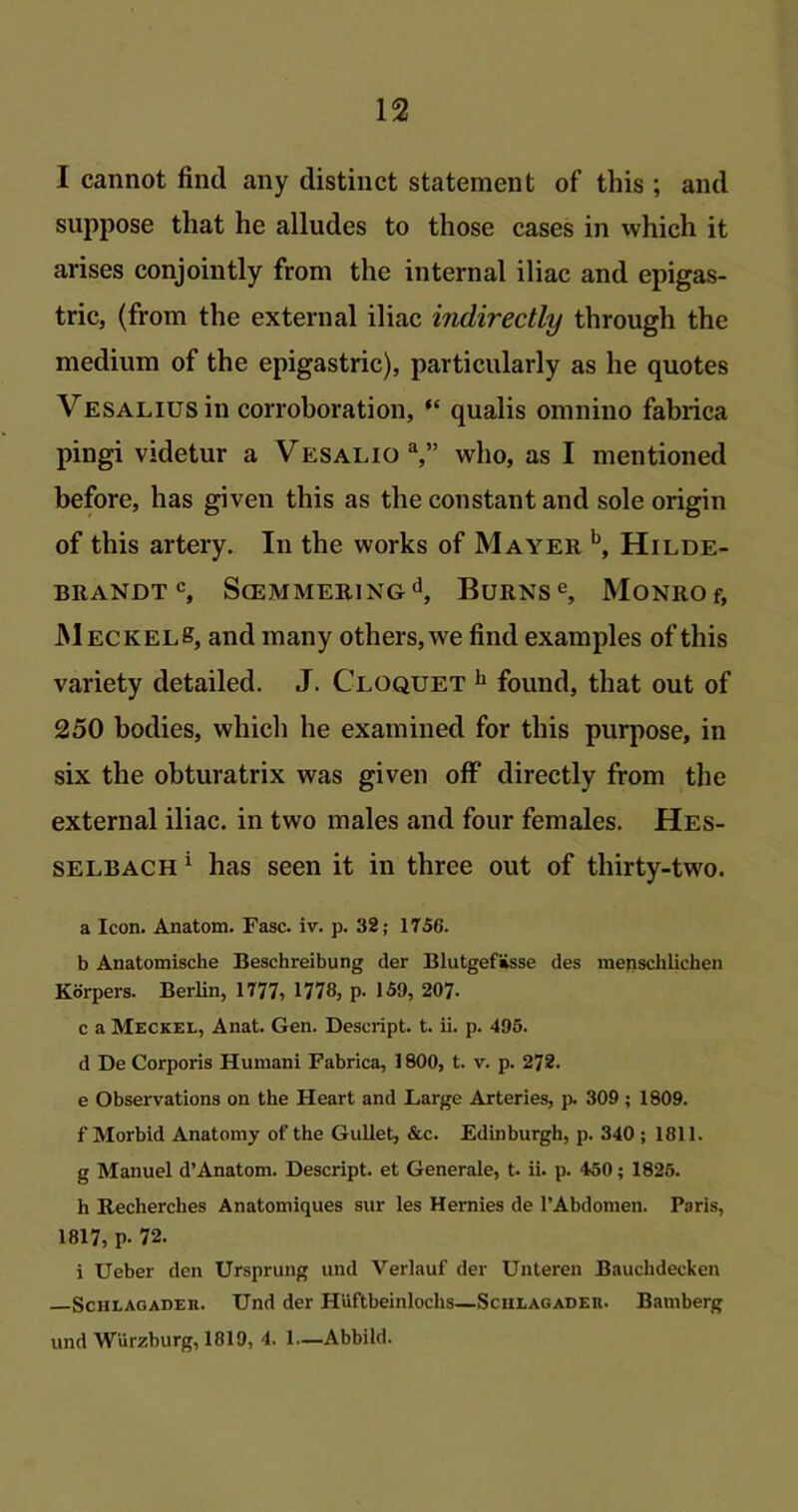 I cannot find any distinct statement of this ; and suppose that he alludes to those cases in which it arises conjointly from the internal iliac and epigas- tric, (from the external iliac indirectly through the medium of the epigastric), particularly as he quotes Vesalius in corroboration, “ qualis omnino fabrica pingi videtur a VesalioY’ who, as I mentioned before, has given this as the constant and sole origin of this artery. In the works of Mayer b, Hilde- BRANDT c, S(EMMERINGd, BURNS e, MONRO f, MeckelS, and many others, we find examples of this variety detailed. J. Cloquet h found, that out of 250 bodies, which he examined for this purpose, in six the obturatrix was given off directly from the external iliac, in two males and four females. Hes- selbach 1 has seen it in three out of thirty-two. a Icon. Anatom. Fasc. iv. p. 32; 1756. b Anatomische Beschreibung der BlutgefSsse des menschlichen Korpers. Berlin, 1777, 1778, p. 159, 207- c a Meckel, Anat. Gen. Descript, t. ii. p. 495. d De Corporis Humani Fabrica, 1800, t. v. p. 272. e Observations on the Heart and Large Arteries, p. 309 ; 1809. f Morbid Anatomy ot' the Gullet, &c. Edinburgh, p. 340 ; 1811. g Manuel d’Anatom. Descript, et Generale, t. ii. p. 450; 1825. h Recherches Anatomiques sur les Hernies de 1’Abdomen. Paris, 1817, p- 72. i Ueber den Ursprung und Verlauf der Unteren Bauclidecken Sciilagadeh. Und der Huftbeinlochs—Sciilagadeh. Bamberg und Wurzburg, 1819, 4. 1—Abbild.