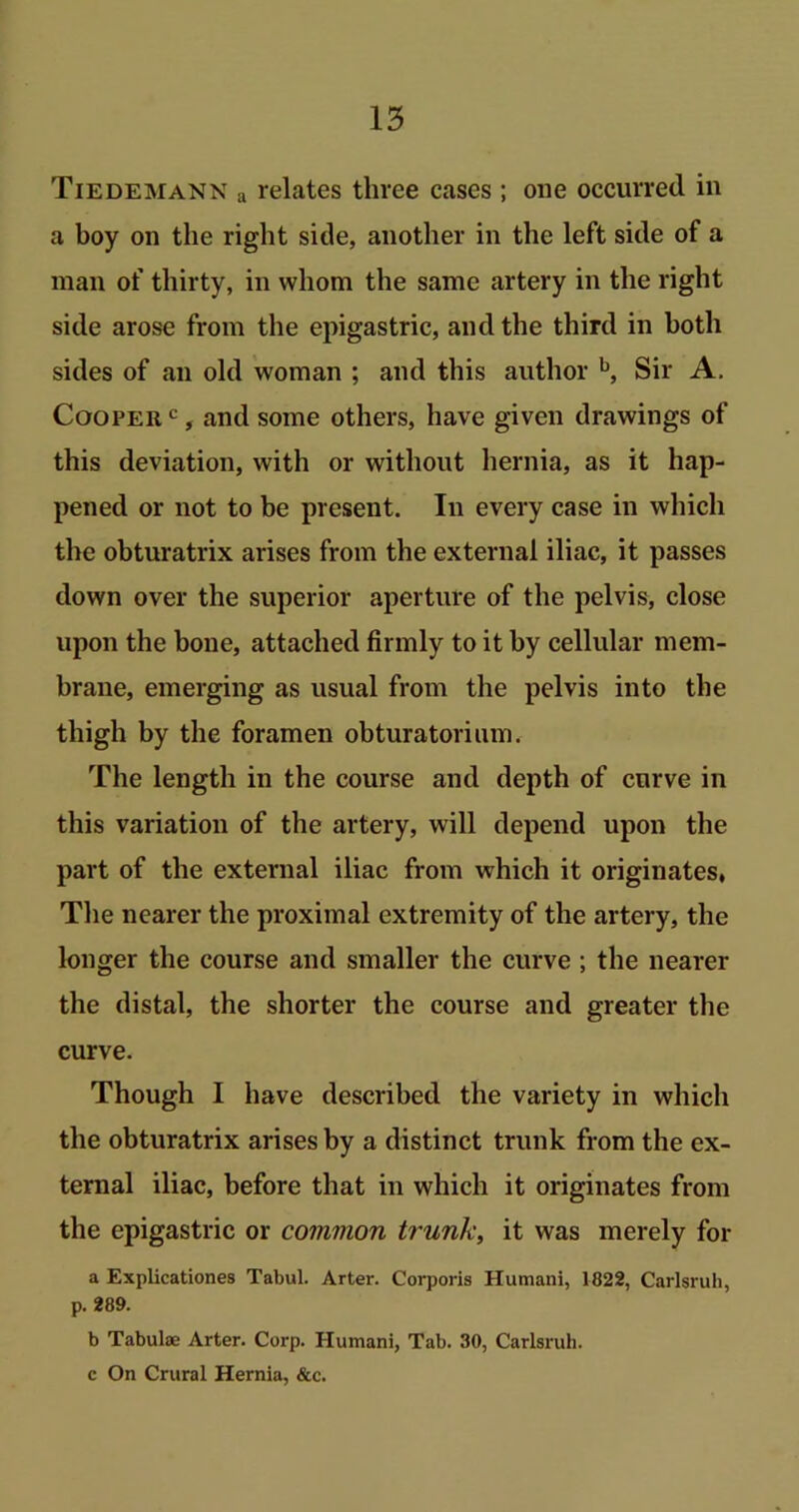 Tiedemann a relates three cases ; one occurred in a boy on the right side, another in the left side of a man of thirty, in whom the same artery in the right side arose from the epigastric, and the third in both sides of an old woman ; and this author b, Sir A. Cooper c, and some others, have given drawings of this deviation, with or without hernia, as it hap- pened or not to be present. In every case in which the obturatrix arises from the external iliac, it passes down over the superior aperture of the pelvis, close upon the bone, attached firmly to it by cellular mem- brane, emerging as usual from the pelvis into the thigh by the foramen obturatorium. The length in the course and depth of curve in this variation of the artery, will depend upon the part of the external iliac from which it originates. The nearer the proximal extremity of the artery, the longer the course and smaller the curve ; the nearer the distal, the shorter the course and greater the curve. Though I have described the variety in which the obturatrix arises by a distinct trunk from the ex- ternal iliac, before that in which it originates from the epigastric or common trunk, it was merely for a Explicationes Tabul. Arter. Corporis Humani, 1822, Carlsruh, p. 289. b Tabulae Arter. Corp. Humani, Tab. 30, Carlsruh. c On Crural Hernia, &c.