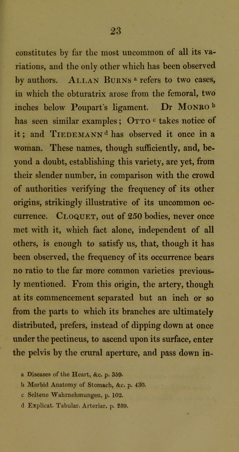 constitutes by far the most uncommon of all its va- riations, and the only other which has been observed by authors. Allan Burns a refers to two cases, in which the obturatrix arose from the femoral, two inches below Poupart's ligament. Dr Monro b has seen similar examples; Otto c takes notice of it; and TiEDEMANNd has observed it once in a woman. These names, though sufficiently, and, be- yond a doubt, establishing this variety, are yet, from their slender number, in comparison with the crowd of authorities verifying the frequency of its other origins, strikingly illustrative of its uncommon oc- currence. Cloquet, out of 250 bodies, never once met with it, which fact alone, independent of all others, is enough to satisfy us, that, though it has been observed, the frequency of its occurrence bears no ratio to the far more common varieties previous- ly mentioned. From this origin, the artery, though at its commencement separated but an inch or so from the parts to which its branches are ultimately distributed, prefers, instead of dipping down at once under the pectineus, to ascend upon its surface, enter the pelvis by the crural aperture, and pass down in- a Diseases of the Heart, &c. p. 359. h Morbid Anatomy of Stomach, &c. p. 430. c Seitene Wahrnehmungen, p. 102. d Explicat. Tabular. Arteriar. p. 289.