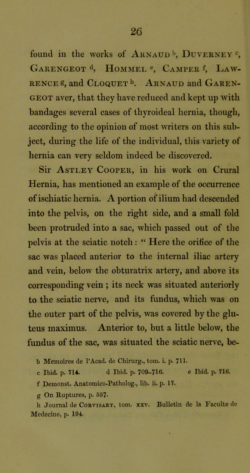 found in the works of Arnaud b, Duverney c, Garengeot d, Hommel e, Camper f, Law- rence s, and Cloquet h. Arnaud and Garen- geot aver, that they have reduced and kept up with bandages several cases of thyroideal hernia, though, according to the opinion of most writers on this sub- ject, during the life of the individual, this variety of hernia can very seldom indeed be discovered. Sir Astley Cooper, in his work on Crural Hernia, has mentioned an example of the occurrence of ischiatic hernia. A portion of ilium had descended into the pelvis, on the right side, and a small fold been protruded into a sac, which passed out of the pelvis at the sciatic notch : “ Here the orifice of the sac was placed anterior to the internal iliac artery and vein, below the obturatrix artery, and above its corresponding vein ; its neck was situated anteriorly to the sciatic nerve, and its fundus, which was on the outer part of the pelvis, was covered by the glu- teus maximus. Anterior to, but a little below, the fundus of the sac, was situated the sciatic nerve, be- b Memoires de l’Acad. de Chirurg., tom. i. p. 711. c Ibid. p. 714. d Ibid. p. 709-716. e Ibid. p. 716. f Demonst. Anatomico-Patholog., lib. ii. p. 17. g On Ruptures, p. 557* h Journal de Corvisart, tom. xxv. Bulletin de la Eaculte de Medecine, p. 194.