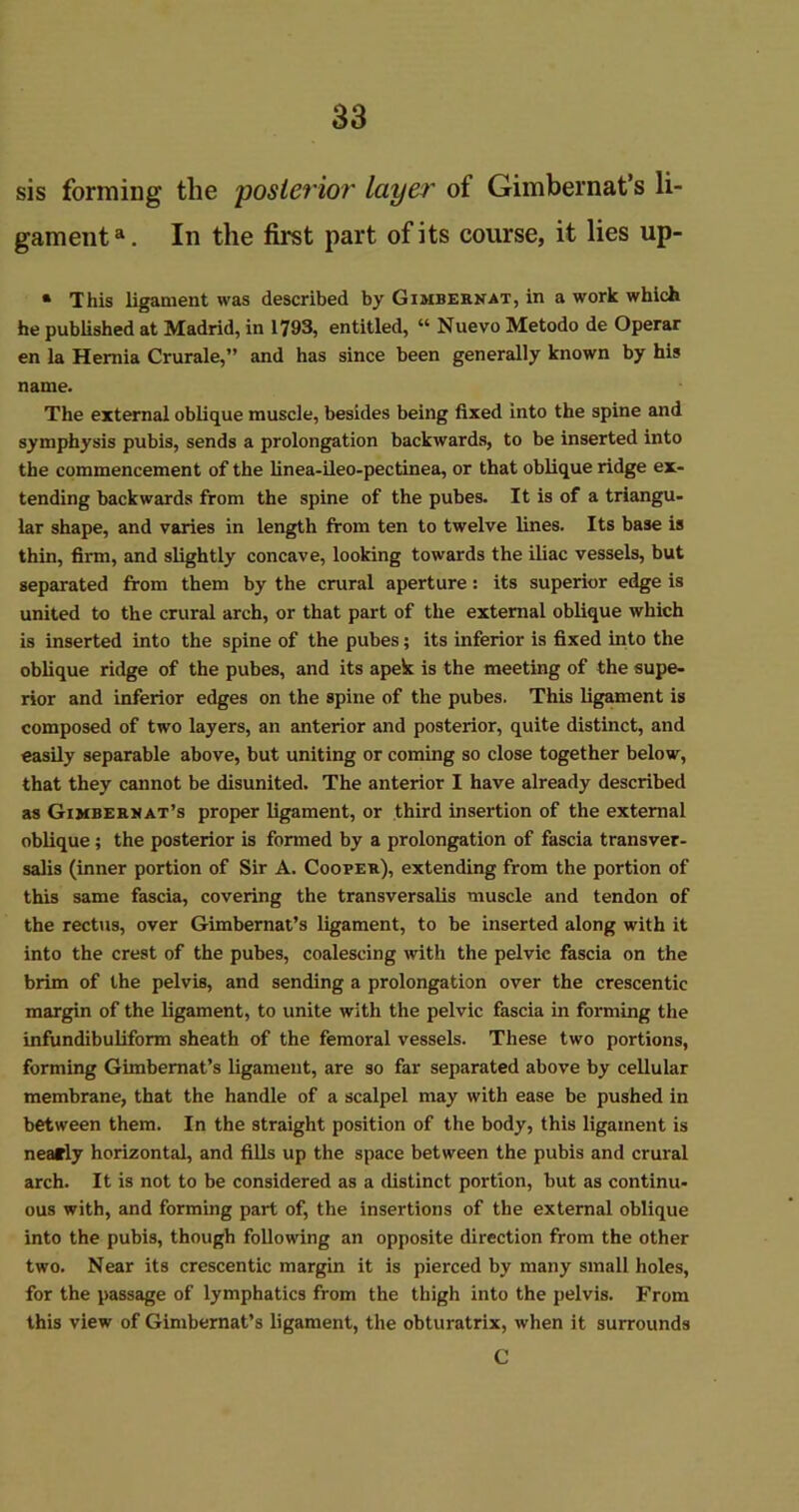 sis forming the posterior layer ot Gimbernat’s li- gamenta. In the first part of its course, it lies up- * This ligament was described by Gimbernat, in a work which he published at Madrid, in 1793, entitled, “ Nuevo Metodo de Operar en la Hernia Crurale,” and has since been generally known by his name. The external oblique muscle, besides being fixed into the spine and symphysis pubis, sends a prolongation backwards, to be inserted into the commencement of the linea-ileo-pectinea, or that oblique ridge ex- tending backwards from the spine of the pubes. It is of a triangu- lar shape, and varies in length from ten to twelve lines. Its base is thin, firm, and slightly concave, looking towards the iliac vessels, but separated from them by the crural aperture: its superior edge is united to the crural arch, or that part of the external oblique which is inserted into the spine of the pubes; its inferior is fixed into the oblique ridge of the pubes, and its apek is the meeting of the supe- rior and inferior edges on the spine of the pubes. This ligament is composed of two layers, an anterior and posterior, quite distinct, and easily separable above, but uniting or coming so close together below, that they cannot be disunited. The anterior I have already described as Gimbereat’s proper ligament, or third insertion of the external oblique; the posterior is formed by a prolongation of fascia transver- salis (inner portion of Sir A. Cooper), extending from the portion of this same fascia, covering the transversalis muscle and tendon of the rectus, over Gimbernat’s ligament, to be inserted along with it into the crest of the pubes, coalescing with the pelvic fascia on the brim of the pelvis, and sending a prolongation over the crescentic margin of the ligament, to unite with the pelvic fascia in forming the infundibuliform sheath of the femoral vessels. These two portions, forming Gimbernat’s ligament, are so far separated above by cellular membrane, that the handle of a scalpel may with ease be pushed in between them. In the straight position of the body, this ligament is nearly horizontal, and fills up the space between the pubis and crural arch. It is not to be considered as a distinct portion, but as continu- ous with, and forming part of, the insertions of the external oblique into the pubis, though following an opposite direction from the other two. Near its crescentic margin it is pierced by many small holes, for the passage of lymphatics from the thigh into the pelvis. From this view of Gimbernat’s ligament, the obturatrix, when it surrounds C