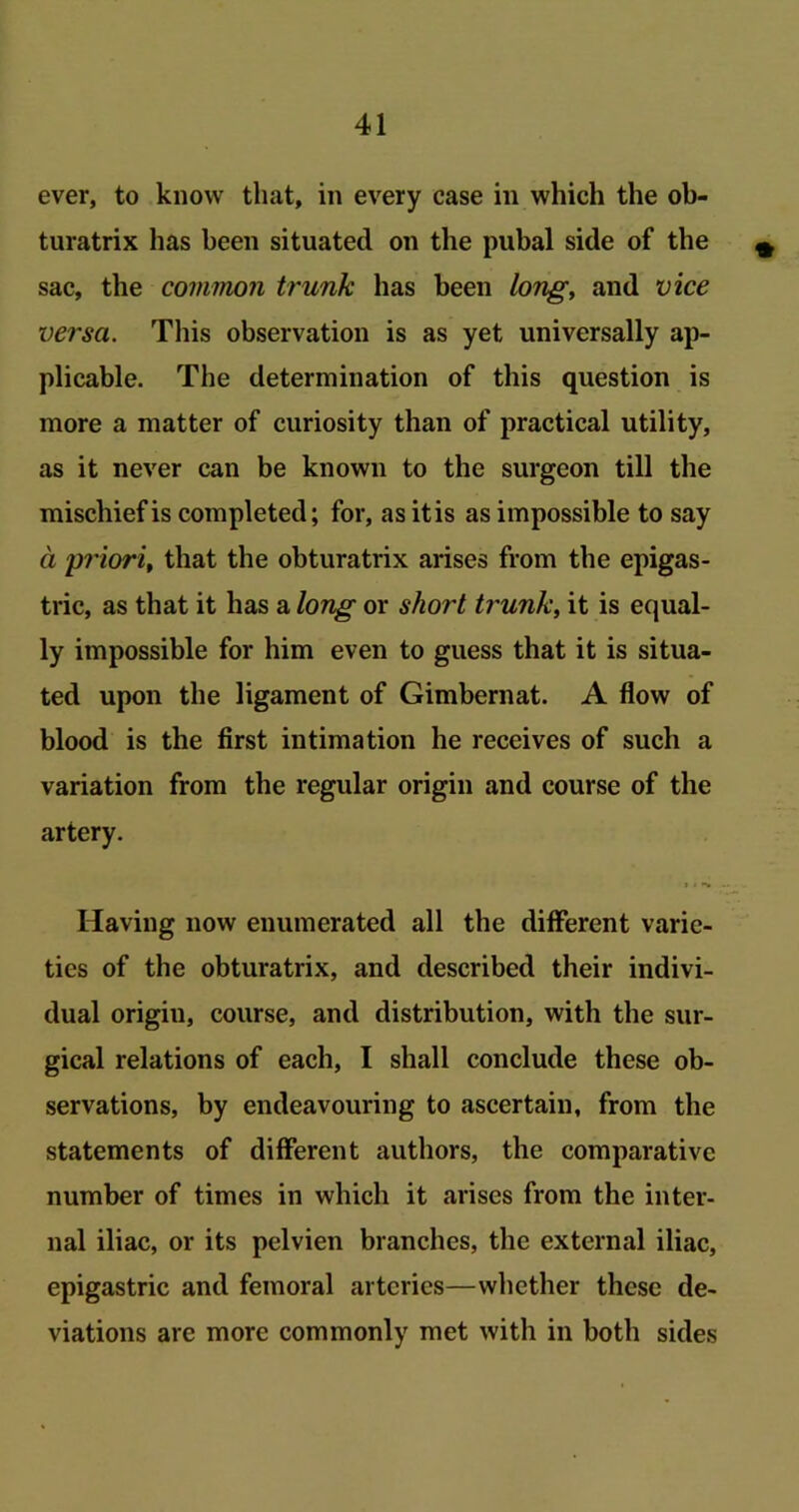 ever, to know that, in every case in which the ob- turatrix has been situated on the pubal side of the sac, the common trunk has been long, and vice versa. This observation is as yet universally ap- plicable. The determination of this question is more a matter of curiosity than of practical utility, as it never can be known to the surgeon till the mischief is completed; for, as itis as impossible to say a p?'iori, that the obturatrix arises from the epigas- tric, as that it has a long or short trunk, it is equal- ly impossible for him even to guess that it is situa- ted upon the ligament of Gimbernat. A flow of blood is the first intimation he receives of such a variation from the regular origin and course of the artery. Having now enumerated all the different varie- ties of the obturatrix, and described their indivi- dual origiu, course, and distribution, with the sur- gical relations of each, I shall conclude these ob- servations, by endeavouring to ascertain, from the statements of different authors, the comparative number of times in which it arises from the inter- nal iliac, or its pelvien branches, the external iliac, epigastric and femoral arteries—whether these de- viations are more commonly met with in both sides