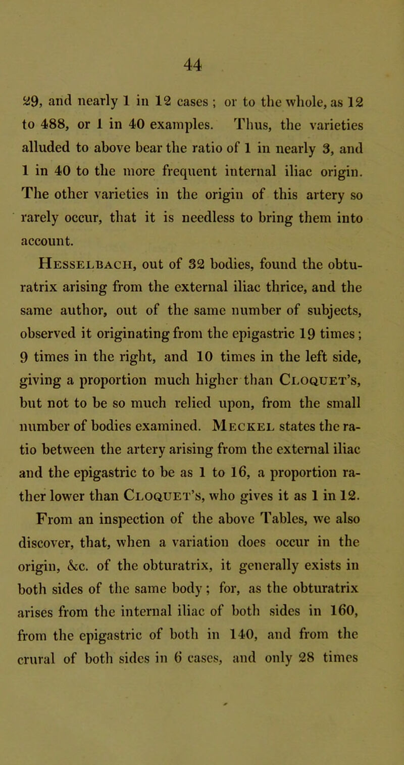 29, and nearly 1 in 12 cases ; or to the whole, as 12 to 488, or 1 in 40 examples. Tims, the varieties alluded to above bear the ratio of 1 in nearly 3, and 1 in 40 to the more frequent internal iliac origin. The other varieties in the origin of this artery so rarely occur, that it is needless to bring them into account. Hesselbach, out of 32 bodies, found the obtu- ratrix arising from the external iliac thrice, and the same author, out of the same number of subjects, observed it originating from the epigastric 19 times; 9 times in the right, and 10 times in the left side, giving a proportion much higher than Cloquet’s, but not to be so much relied upon, from the small number of bodies examined. Meckel states the ra- tio between the artery arising from the external iliac and the epigastric to be as 1 to 16, a proportion ra- ther lower than Cloquet’s, who gives it as 1 in 12. From an inspection of the above Tables, we also discover, that, when a variation does occur in the origin, &c. of the obturatrix, it generally exists in both sides of the same body; for, as the obturatrix arises from the internal iliac of both sides in 160, from the epigastric of both in 140, and from the crural of both sides in 6 cases, and only 28 times