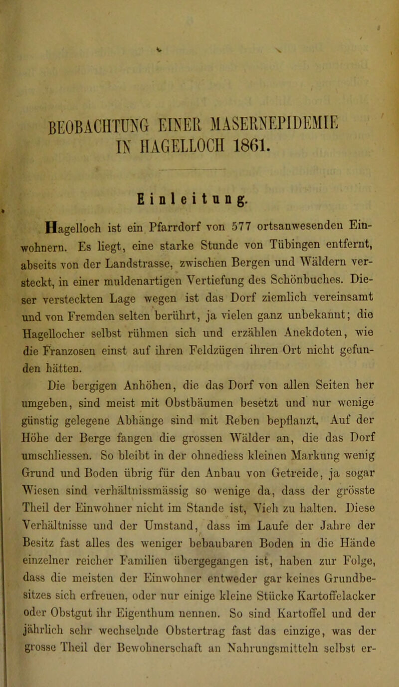 BEOBACHTUNG EINER MASERNEPIDEMIE IN HAGELLOCH 1861. Einleitung. Hagelloch ist ein Pfarrdorf von 577 ortsanwesenden Ein- wohnern. Es liegt, eine starke Stunde von Tübingen entfernt, abseits von der Landstrasse, zwischen Bergen und Wäldern ver- steckt, in einer muldenartigen Vertiefung des Schönbuches. Die- ser versteckten Lage wegen ist das Dorf ziemlich vereinsamt und von Fremden selten berührt, ja vielen ganz unbekannt; die Hagellocher selbst rühmen sich und erzählen Anekdoten, wie die Franzosen einst auf ihren Feldzügen ihren Ort nicht gefun- den hätten. Die bergigen Anhöhen, die das Dorf von allen Seiten her umgeben, sind meist mit Obstbäumen besetzt und nur wenige günstig gelegene Abhänge sind mit Reben bepflanzt Auf der Höhe der Berge fangen die grossen Wälder an, die das Dorf umschliessen. So bleibt in der ohnediess kleinen Markung wenig Grund und Boden übrig für den Anbau von Getreide, ja sogar Wiesen sind verhältnissmässig so wenige da, dass der grösste Theil der Einwohner nicht im Stande ist, Vieh zu halten. Diese Verhältnisse und der Umstand, dass im Laufe der Jahre der Besitz fast alles des weniger bebaubaren Boden in die Hände einzelner reicher Familien übergegangen ist, haben zur Folge, dass die meisten der Einwohner entweder gar keines Grundbe- sitzes sich erfreuen, oder nur einige kleine Stücke Kartoffelacker oder Obstgut ihr Eigenthum nennen. So sind Kartoffel und der jährlich sehr wechselnde Obstertrag fast das einzige, was der grosse Theil der Bewohnerschaft an Nahrungsmitteln selbst er-