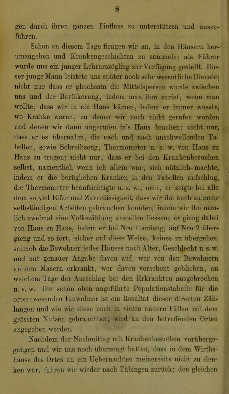 gen durch ihren ganzen Einfluss zu unterstützen und auszu- führen. Schon an diesem Tage fiengen wir an, in den Häusern her- umzugehen und Krankengeschichten zu sammeln; als Führer wurde uns ein junger Lehrerszögling zur Verfügung gestellt. Die- ser junge Mann leistete uns später noch sehr wesentliche Dienste; nicht nur dass er gleichsam die Mittelsperson wurde zwischen uns und der Bevölkerung, indem man ihm zurief, wenn man wollte, dass wir in ein Haus kämen, indem er immer wusste, wo Kranke waren, zu denen wir noch nicht gerufen worden und denen wir dann ungerufen in’s Haus brachen; nicht nur, dass er es übernahm, die nach und nach anschwellenden Ta- bellen, sowie Schreibzeug, Thermometer u. s. w. von Haus zu Haus zu tragen; nicht nur, dass er bei den Krankenbesuchen selbst, namentlich wenn ich allein war, sich nützlich-machte, indem er die bezüglichen Kranken in den Tabellen aufschlug, die Thermometer beaufsichtigte u. s. w., nein, er zeigte bei alle dem so viel Eifer und Zuverlässigkeit, dass wir ihn auch zu mehr selbständigen Arbeiten gebrauchen konnten, indem wir ihn nem- lich zweimal eine Volkszählung anstellen Hessen; er gieng dabei von Haus zu Haus, indem er bei Nro 1 anfieng, auf Nro 2 über- gieng und so fort, sicher auf diese Weise, keines zu übergehen, schrieb die Bewohner jedes Hauses nach Alter, Geschlecht u. s. w. und mit genauer Angabe davon auf, wer von den Bewohnern an den Masern erkrankt, wer davon verschont geblieben, an welchem Tage der Ausschlag bei den Erkrankten ausgebrochen u. s. w. Die schon oben angeführte Populationstabelle für die ortsanwesenden Einwohner ist ein Resultat dieser directen Zäh- lungen und wie wir diese noch in vielen andern Fällen mit dem grössten Nutzen gebrauchten, wird an den betreffenden Orten angegeben werden. Nachdem der Nachmittag mit Krankenbesuchen vorüberge- gangen und wir uns noch überzeugt hatten, dass in dem Wirtlis- liause des Ortes an ein Uebernachten meinerseits nicht zu den- ken war, fuhren wir wieder nach Tübingen zurück; den gleichen