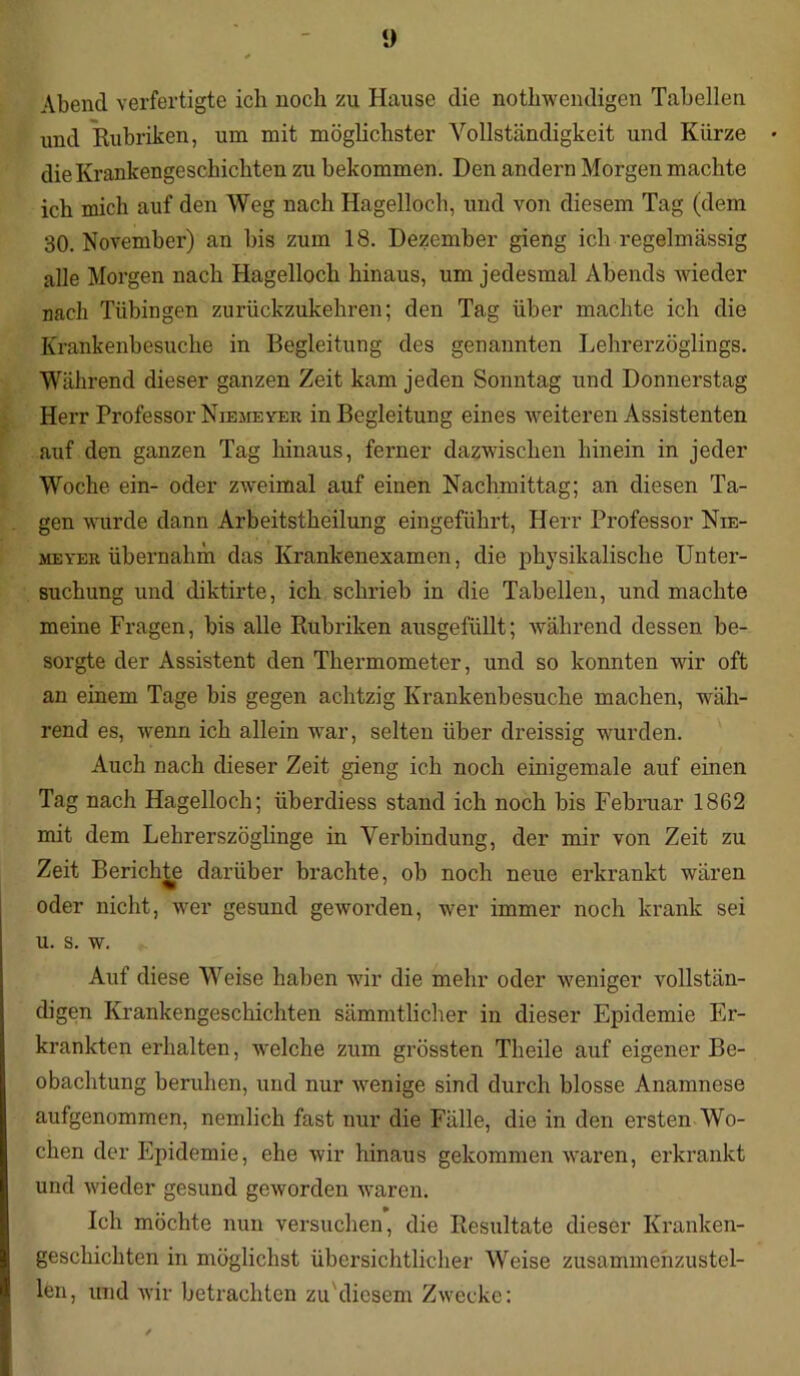 Abend verfertigte ich noch zu Hause die nothwendigen Tabellen und Rubriken, um mit möglichster Vollständigkeit und Kürze die Krankengeschichten zu bekommen. Den andern Morgen machte ich mich auf den Weg nach Hagelloch, und von diesem Tag (dem 30. November) an bis zum 18. Dezember gieng ich regelmässig alle Morgen nach Hagelloch hinaus, um jedesmal Abends wieder nach Tübingen zurückzukehren; den Tag über machte ich die Krankenbesuche in Begleitung des genannten Lehrerzöglings. Während dieser ganzen Zeit kam jeden Sonntag und Donnerstag Herr Professor Niemeyer in Begleitung eines weiteren Assistenten auf den ganzen Tag hinaus, ferner dazwischen hinein in jeder Woche ein- oder zweimal auf einen Nachmittag; an diesen Ta- gen wurde dann Arbeitstheilung eingeführt, Herr Professor Nie- meyer übernahm das Krankenexamen, die physikalische Unter- suchung und diktirte, ich schrieb in die Tabellen, und machte meine Fragen, bis alle Rubriken ausgefüllt; während dessen be- sorgte der Assistent den Thermometer, und so konnten wir oft an einem Tage bis gegen achtzig Krankenbesuche machen, wäh- rend es, wenn ich allein war, selten über dreissig wurden. Auch nach dieser Zeit gieng ich noch einigemale auf einen Tag nach Hagelloch; iiberdiess stand ich noch bis Februar 1862 mit dem Lehrerszöglinge in Verbindung, der mir von Zeit zu Zeit Berichte darüber brachte, ob noch neue erkrankt wären oder nicht, wer gesund geworden, wer immer noch krank sei u. s. w. Auf diese Weise haben wir die mehr oder weniger vollstän- digen Krankengeschichten sämmtlicher in dieser Epidemie Er- krankten erhalten, welche zum grössten Theile auf eigener Be- obachtung beruhen, und nur wenige sind durch blosse Anamnese aufgenommen, nemlich fast nur die Fälle, die in den ersten Wo- chen der Epidemie, ehe wir hinaus gekommen waren, erkrankt und wieder gesund geworden waren. Ich möchte nun versuchen, die Resultate dieser Kranken- geschichten in möglichst übersichtlicher Weise zusammenzustel- len, und wir betrachten zu diesem Zwecke: