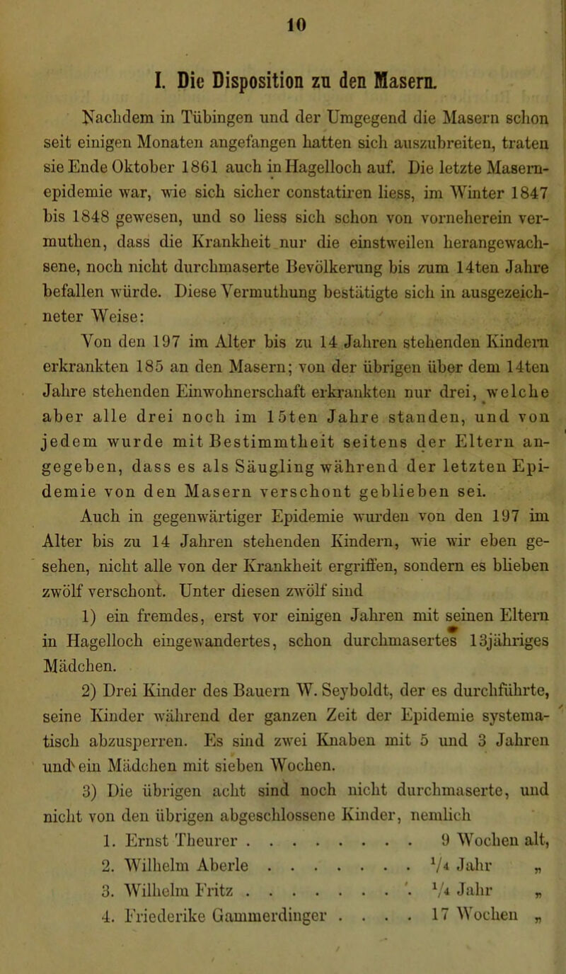 I. Die Disposition zu den Masern. Nachdem in Tübingen und der Umgegend die Masern schon seit einigen Monaten angefangen hatten sich auszubreiten, traten sie Ende Oktober 1861 auch in Hagelloch auf. Die letzte Masem- epidemie war, wie sich sicher constatiren liess, im Winter 1847 bis 1848 gewesen, und so liess sich schon von vorneherein ver- muthen, dass die Krankheit nur die einstweilen herangewach- sene, noch nicht durchmaserte Bevölkerung bis zum 14ten Jahre befallen würde. Diese Vermuthung bestätigte sich in ausgezeich- neter Weise: Von den 197 im Alter bis zu 14 Jahren stehenden Kindern erkrankten 185 an den Masern; von der übrigen über dem 14ten Jahre stehenden Einwohnerschaft erkrankten nur drei, welche aber alle drei noch im löten Jahre standen, und von jedem wurde mit Bestimmtheit seitens der Eltern an- gegeben, dass es als Säugling während der letzten Epi- demie von den Masern verschont geblieben sei. Auch in gegenwärtiger Epidemie wurden von den 197 im Alter bis zu 14 Jahren stehenden Kindern, wie wir eben ge- sehen, nicht alle von der Krankheit ergriffen, sondern es blieben zwölf verschont. Unter diesen zwölf sind 1) ein fremdes, erst vor einigen Jahren mit seinen Eltern in Hagelloch eingewandertes, schon durchmasertes lSjähriges Mädchen. 2) Drei Kinder des Bauern W. Seyboldt, der es durchführte, seine Kinder während der ganzen Zeit der Epidemie systema- tisch abzusperren. Es sind zwei Knaben mit 5 und 3 Jahren undvein Mädchen mit sieben Wochen. 3) Die übrigen acht sind noch nicht durchmaserte, und nicht von den übrigen abgeschlossene Kinder, nemlich 1. Ernst Theurer 9 Wochen alt, 2. Wilhelm Aberle 3. Wilhelm Fritz 4. Friederike Gammerdinger . . . . V* Jahr . *. 74 Jahr . . 17 Wochen V V