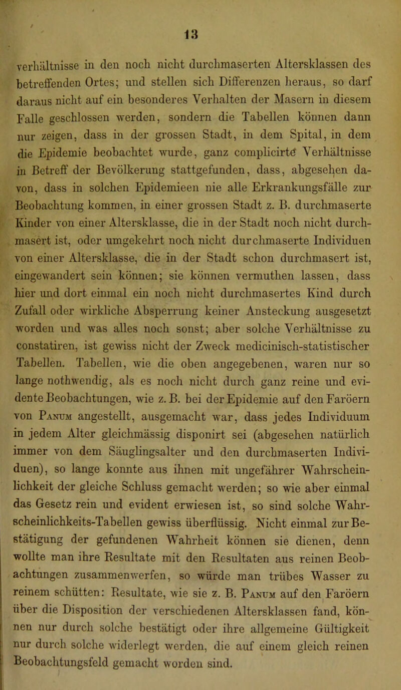 i 13 Verhältnisse in den noch nicht durchmaserten Altersklassen des betreffenden Ortes; und stellen sich Differenzen heraus, so darf daraus nicht auf ein besonderes Verhalten der Masern in diesem Falle geschlossen werden, sondern die Tabellen können dann nur zeigen, dass in der grossen Stadt, in dem Spital, in dem die Epidemie beobachtet wurde, ganz complicirtö Verhältnisse in Betreff der Bevölkerung stattgefunden, dass, abgesehen da- von, dass in solchen Epidemieen nie alle Erkrankungsfälle zur Beobachtung kommen, in einer grossen Stadt z. B. durchmaserte Kinder von einer Altersklasse, die in der Stadt noch nicht durch- masert ist, oder umgekehrt noch nicht durchmaserte Individuen von einer Altersklasse, die in der Stadt schon durchmasert ist, eingewandert sein können; sie können vermuthen lassen, dass hier und dort einmal ein noch nicht durchmasertes Kind durch Zufall oder wirkliche Absperrung keiner Ansteckung ausgesetzt worden und was alles noch sonst; aber solche Verhältnisse zu constatiren, ist gewiss nicht der Zweck medicinisch-statistischer Tabellen. Tabellen, wie die oben angegebenen, waren nur so lange nothwendig, als es noch nicht durch ganz reine und evi- dente Beobachtungen, wie z. B. bei der Epidemie auf den Färöern von Panum angestellt, ausgemacht war, dass jedes Individuum in jedem Alter gleichmässig disponirt sei (abgesehen natürlich immer von dem Säuglingsalter und den durchmaserten Indivi- duen), so lange konnte aus ihnen mit ungefährer Wahrschein- lichkeit der gleiche Schluss gemacht werden; so wie aber einmal das Gesetz rein und evident erwiesen ist, so sind solche Wahi’- scheinlichkeits-Tabeilen gewiss überflüssig. Nicht einmal zur Be- stätigung der gefundenen Wahrheit können sie dienen, denn wollte man ihre Resultate mit den Resultaten aus reinen Beob- achtungen zusammenwerfen, so würde man trübes Wasser zu reinem schütten: Resultate, wie sie z. B. Panum auf den Färöern über die Disposition der verschiedenen Altersklassen fand, kön- nen nur durch solche bestätigt oder ihre allgemeine Gültigkeit nur durch solche widerlegt werden, die auf einem gleich reinen Beobachtungsfeld gemacht worden sind.