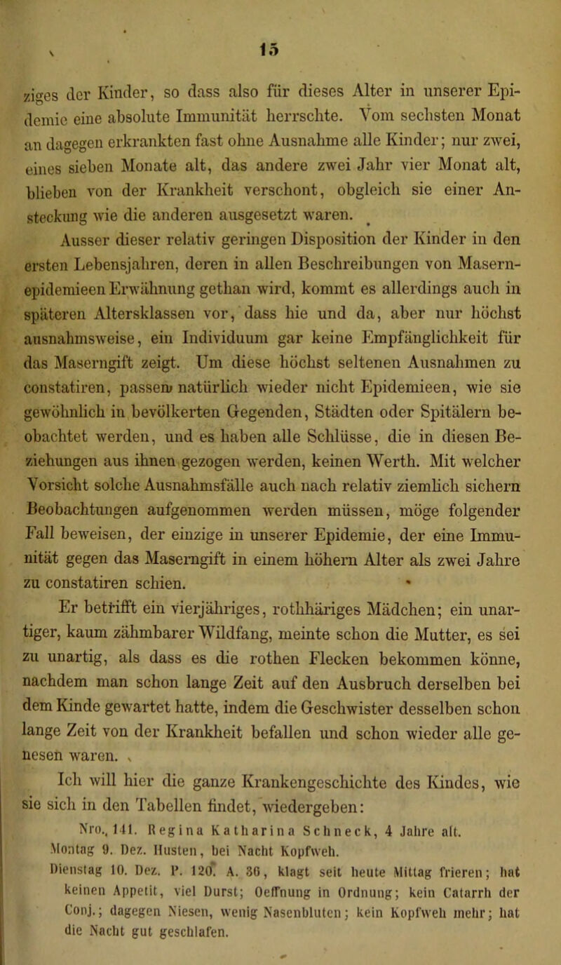 ziges der Kinder, so dass also für dieses Alter in unserer Epi- demie eine absolute Immunität herrschte. Vom sechsten Monat an dagegen erkrankten fast ohne Ausnahme alle Kinder; nur zwei, eines sieben Monate alt, das andere zwei Jahr vier Monat alt, blieben von der Krankheit verschont, obgleich sie einer An- steckung wie die anderen ausgesetzt waren. Ausser dieser relativ geringen Disposition der Kinder in den ersten Lebensjahren, deren in allen Beschreibungen von Masern- epidemieen Erwähnung gethan wird, kommt es allerdings auch in späteren Altersklassen vor, dass hie und da, aber nur höchst ausnahmsweise, ein Individuum gar keine Empfänglichkeit für das Maserngift zeigt. Um diese höchst seltenen Ausnahmen zu constatiren, passen* natürlich wieder nicht Epidemieen, wie sie gewöhnlich in bevölkerten Gegenden, Städten oder Spitälern be- obachtet werden, und es haben alle Schlüsse, die in diesen Be- ziehungen aus ihnen gezogen werden, keinen Werth. Mit welcher Vorsicht solche Ausnahmsfälle auch nach relativ ziemlich sichern Beobachtungen aufgenommen werden müssen, möge folgender Fall beweisen, der einzige in unserer Epidemie, der eine Immu- nität gegen das Maserngift in einem hohem Alter als zwei Jahre zu constatiren schien. Er beti’ifft ein vierjähriges, rothhäriges Mädchen; ein unar- tiger, kaum zähmbarer Wildfang, meinte schon die Mutter, es sei zu unartig, als dass es die rothen Flecken bekommen könne, nachdem man schon lange Zeit auf den Ausbruch derselben bei dem Kinde gewartet hatte, indem die Geschwister desselben schon lange Zeit von der Krankheit befallen und schon wieder alle ge- nesen waren. „ Ich will hier die ganze Krankengeschichte des Kindes, wie sie sich in den Tabellen findet, wiedergeben: Nro., 141. Regina Katharina Schneck, 4 Jahre alt. Montag 9. Dez. Husten, hei Nacht Kopfweh. Dienstag 10. Dez. P. 120. A. 36, klagt seit heute Mittag frieren; hat keinen Appetit, viel Durst; Oetrnung in Ordnung; kein Catarrh der Conj.; dagegen Niesen, wenig Nasenbluten; kein Kopfweh mehr; hat die Nacht gut geschlafen.