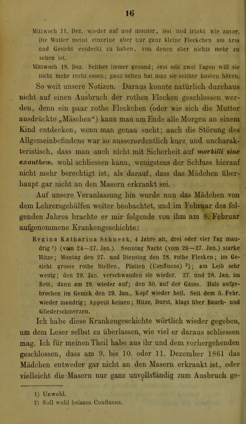 Mittwoch II. Dez. wieder auf und munter, isst und trinkt wie zuvor. Die Mutter meint einzelne aber nur ganz kleine Fleckchen am Arm und Gesicht entdeckt zu haben, von denen aber nichts mehr zu sehen ist. Mittwoch 18. Dez. Seither immer gesund; erst seit zwei Tagen will sie nicht mehr recht essen; ganz selten hat man sie seither husten hören. So weit unsere Notizen. Daraus konnte natürlich durchaus nicht auf einen Ausbruch der rothen Flecken geschlossen wer- den, denn ein paar rothe Fleckchen (oder wie sich die Mutter ausdriickte „Maschen“) kann man am Ende alle Morgen an einem Kind entdecken, wenn man genau sucht; auch die Störung des Allgemeinbefindens war so ausserordentlich kurz und uncharak- teristisch, dass man auch nicht mit Sicherheit auf morbilli sine exanfhem. wohl schliessen kann, wenigstens der Schluss hierauf nicht mehr berechtigt ist, als darauf, dass das Mädchen über- haupt gar nicht an den Masern erkrankt sei. Auf unsere Veranlassung hin wurde nun das Mädchen von dem Lehrersgehiilfen weiter beobachtet, und im Februar des fol- genden Jahres brachte er mir folgende von ihm am 8. Februar aufgenommene Krankengeschichte: Regina Katharina Schneck, 4 Jahre alt, drei oder vier Tag mau- drig ') (vom 24—27. Jan.). Sonntag Nacht (vom 26—27. Jan.) starke Hitze; Montag den 27. und Dienstag den 28. rothe Flecken; im Ge- sicht grosse rothe Stellen, Platten (Confluens) J); am Leib sehr wenig; den 29. Jan. verschwanden sie wieder. 27. und 28. Jan. im Bett, dann am 29. wieder auf; den 30. auf der Gasse. Hals aufge- brochen im Genick den 29. Jan., Kopf wieder heil. Seit dem 5. Febr. wieder maudrig; Appetit keinen; Hitze, Durst, klagt über Bauch- und Gliederschmerzen. Ich habe diese Krankengeschichte wörtlich wieder gegeben, um dem Leser selbst zu überlassen, wie viel er daraus schliessen mag. Ich für meinen Theil habe aus ihr und dem vorhergehenden geschlossen, dass am 9. bis 10. oder 11. Dezember 1861 das Mädchen entweder gar nicht an den Masern erkrankt ist, oder vielleicht die Maseru nur ganz unvollständig zum Ausbruch ge- 1) Unwohl. 2) Soll wohl heisson Conflucuz.