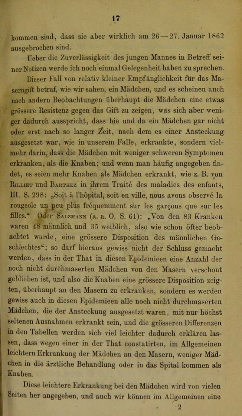 kommen sind, dass sie aber wirklich am 20 — 27. Januar 1862 ausgebrochen sind. lieber die Zuverlässigkeit des jungen Mannes in Betreff sei- ner Notizen werde ich noch einmal Gelegenheit haben zu sprechen. Dieser Fall von relativ kleiner Empfänglichkeit für das Ma- serngift betraf, wie wir sahen, ein Mädchen, und es scheinen auch nach andern Beobachtungen überhaupt die Mädchen eine etwas grössere Resistenz gegen das Gift zu zeigen, was sich aber weni- ger dadurch ausspricht, dass hie und da ein Mädchen gar nicht oder erst nach so langer 'Zeit, nach dem es einer Ansteckung ausgesetzt war, wie in unserem Falle, erkrankte, sondern viel- mehr darin, dass die Mädchen mit weniger schweren Symptomen erkranken, als die Knaben; und wenn man häufig angegeben fin- det, es seien mehr Knaben als Mädchen erkrankt, wie z. B. von Rilliet und Barthez in ihrem Traite des maladies des enfants, III. S. 298: „Soit ä l’hopital, soit en ville, nous avons observe la rougeole un peu plus frequemment sur les gar^ons que sur les filles.“ Oder Salzmajm (a. a. 0. S. 61): „Von den 83 Kranken waren 48 männlich und 35 weiblich, also wie schon öfter beob- achtet wurde, eine grössere Disposition des männlichen Ge- schlechtes“; so darf hieraus gewiss nicht der Schluss gemacht werden, dass in der That in diesen Epidemieen eine Anzahl der noch nicht durchmaserten Mädchen von den Masern verschont geblieben ist, und also die Knaben eine grössere Disposition zeig- ten, überhaupt an den Masern zu erkranken, sondern es werden gewiss auch in diesen Epidemieen alle noch nicht durchmaserten Mädchen, die der Ansteckung ausgesetzt waren, mit nur höchst seltenen Ausnahmen erkrankt sein, und die grösseren Differenzen in den Tabellen werden sich viel leichter dadurch erklären las- sen, dass wegen einer in der That constatirten, im Allgemeinen leichtern Erkrankung der Mädchen an den Masern, weniger Mäd- chen in die ärztliche Behandlung oder in das Spital kommen als Knaben. Diese leichtere Erkrankung bei den Mädchen wird von vielen Seiten her angegeben, und auch wir können im Allgemeinen eine 2