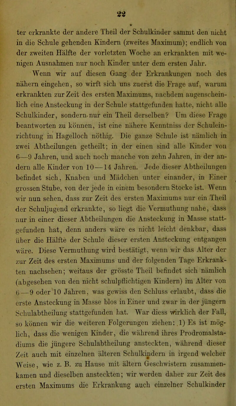 ter erkrankte der andere Theil der Schulkinder sammt den nicht in die Schule gehenden Kindern (zweites Maximum); endlich von der zweiten Hälfte der vorletzten Woche an erkrankten mit we- nigen Ausnahmen nur noch Kinder unter dem ersten Jahr. Wenn wir auf diesen Gang der Erkrankungen noch des nähern eingehen, so wirft sich uns zuerst die Frage auf, warum erkrankten zurZeit des ersten Maximums, nachdem augenschein- lich eine Ansteckung in der Schule stattgefunden hatte, nicht alle Schulkinder, sondern-nur ein Theil derselben? Um diese Frage beantworten zu können, ist eine nähere Kenntniss der Schulein- richtung in Hagelloch nöthig. Die ganze Schule ist nämlich in zwei Abtheilungen getheilt; in der einen sind alle Kinder von 6—9 Jahren, und auch noch manche von zehn Jahren, in der an- dern alle Kinder von 10 —14 Jahren. Jede dieser Abtheilungen befindet sich, Knaben und Mädchen unter einander, in Einer grossen Stube, von der jede in einem besondern Stocke ist. Wenn wir nun sehen, dass zur Zeit des ersten Maximums nur ein Theil der Schuljugend erkrankte, so liegt die Vermuthung nahe, dass nur in einer dieser Abtheilungen die Ansteckung in Masse statt- aefunden hat, denn anders wäre es nicht leicht denkbar, dass über die Hälfte der Schule dieser ersten Ansteckung entgangen wäre. Diese Vermuthung wird bestätigt, wenn wir das Alter der zur Zeit des ersten Maximums und der folgenden Tage Erkrank- ten nachsehen; weitaus der grösste Theil befindet sich nämlich (abgesehen von den nicht schulpflichtigen Kindern) im Alter von 13 — 9 oder 10 Jahren, was gewiss den Schluss erlaubt, dass die erste Ansteckung in Masse blos in Einer und zwar in der jüngern Schulabtheilung stattgefunden hat. War diess wirklich der Fall, so können wir die weiteren Folgerungen ziehen: 1) Es ist mög- lich, dass die wenigen Kinder, die während ihres Prodromalsta- diums die jüngere Schulabtheilung anstecktcn, während dieser Zeit auch mit einzelnen älteren Schulkindern in irgend welcher Weise, wie z. B. zu Hause mit ältern Geschwistern zusammen- kamen und dieselben ansteckten; wir werden daher zur Zeit des ersten Maximums die Erkrankung auch einzelner Schulkinder