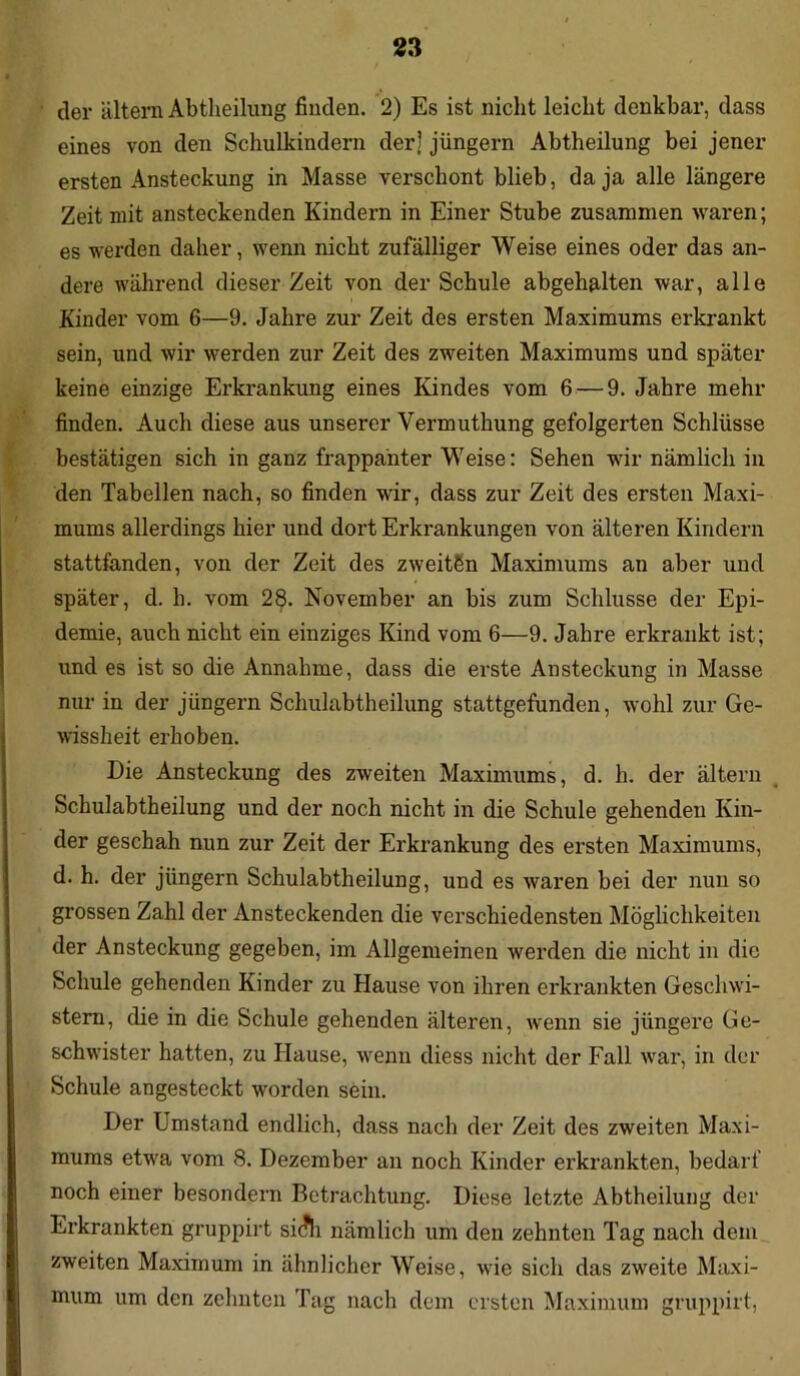 der altern Abtheilung finden. 2) Es ist nicht leicht denkbar, dass eines von den Schulkindern der| jüngern Abtheilung bei jener ersten Ansteckung in Masse verschont blieb, da ja alle längere Zeit mit ansteckenden Kindern in Einer Stube zusammen waren; es werden daher, wenn nicht zufälliger Weise eines oder das an- dere während dieser Zeit von der Schule abgehalten war, alle Kinder vom 6—9. Jahre zur Zeit des ersten Maximums erkrankt sein, und wir werden zur Zeit des zweiten Maximums und später keine einzige Erkrankung eines Kindes vom 6 — 9. Jahre mehr finden. Auch diese aus unserer Vermuthung gefolgerten Schlüsse bestätigen sich in ganz frappanter Weise: Sehen wir nämlich in den Tabellen nach, so finden wir, dass zur Zeit des ersten Maxi- mums allerdings hier und dort Erkrankungen von älteren Kindern stattfanden, von der Zeit des zweitSn Maximums an aber und später, d. h. vom 28. November an bis zum Schlüsse der Epi- demie, auch nicht ein einziges Kind vom 6—9. Jahre erkrankt ist; und es ist so die Annahme, dass die erste Ansteckung in Masse nur in der jüngern Schulabtheilung stattgefunden, wohl zur Ge- wissheit erhoben. Die Ansteckung des zweiten Maximums, d. h. der altern Schulabtheilung und der noch nicht in die Schule gehenden Kin- der geschah nun zur Zeit der Erkrankung des ersten Maximums, d. h. der jüngern Schulabtheilung, und es waren bei der nun so grossen Zahl der Ansteckenden die verschiedensten Möglichkeiten der Ansteckung gegeben, im Allgemeinen werden die nicht in die Schule gehenden Kinder zu Hause von ihren erkrankten Geschwi- stern, die in die Schule gehenden älteren, wenn sie jüngere Ge- schwister hatten, zu Hause, wenn diess nicht der Fall war, in der Schule angesteckt worden sein. Der Umstand endlich, dass nach der Zeit des zweiten Maxi- mums etwa vom 8. Dezember an noch Kinder erkrankten, bedarf noch einer besondern Betrachtung. Diese letzte Abtheilung der Erkrankten gruppirt si<?h nämlich um den zehnten Tag nach dem zweiten Maximum in ähnlicher Weise, wie sich das zweite Maxi- mum um den zehnten Tag nach dem ersten Maximum gruppirt,