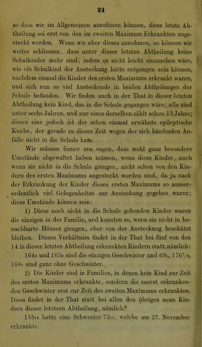 £0 dass wir im Allgemeinen annehmen können, diese letzte Ab- theilung sei erst von den im zweiten Maximum Erkrankten ange- steckt worden. Wenn wir aber dieses annehmen, so können wir weiter schliessen, dass unter dieser letzten Abtheilung keine Schulkinder mehr sind, indem es nicht leicht einzusehen wäre, wie ein Schulkind der Ansteckung hätte entgangen sein können, nachdem einmal die Kinder des ersten Maximums erkrankt waren, und sich nun so viel Ansteckende in beiden Abtheilungen der Schule befanden. Wir finden auch in der That in dieser letzten Abtheilung kein Kind, das in die Schule gegangen wäre; alle sind unter sechs Jahren, und nur eines derselben zählt schon 13 Jahre; dieses eine jedoch ist der schon einmal erwähnte epileptische Knabe, der gerade zu dieser Zeit wegen der sich häufenden An- fälle nicht in die Schule kam. Wir müssen ferner uns sagen, dass wohl ganz besondere Umstände obgewultet haben müssen, wenn diese Kinder, auch Avenn sie nicht in die Schule giengen, nicht schon von den Kin- dern des ersten Maximums angesteckt Avorden sind, da ja nach der Erkrankung der Kinder dieses ersten Maximums so ausser- ordentlich viel Gelegenheiten zur Ansteckung gegeben Avaren; diese Umstände können sein: 1) Diese noch nicht in die Schule gehenden Kinder waren die einzigen in der Familie, und konnten so, Avenn sie nicht in be- nachbarte Häuser giengen, eher von der Ansteckung beschützt bleiben. Dieses Verhältniss findet in der That bei fünf von den 14 in dieser letzten Abtheilung erkrankten Kindern statt, nämlich: 164a und 165a sind die einzigen GescliAvister und 69i, 176l/a, 168i sind ganz ohne Gesclrwister. 2) Die Kinder sind in Familien, in denen kein Kind zur Zeit des ersten Maximums erkrankte, sondern die zuerst erkranken- den Geschwister erst zur Zeit des ZAveiten Maximums erkrankten. Diess findet in der That statt bei allen den übrigen neun Kin- dern dieser letztem Abtheilung, nämlich' 15513 hatte eine ScliAvester 73u, Avelche am 27. November erkrankte. I