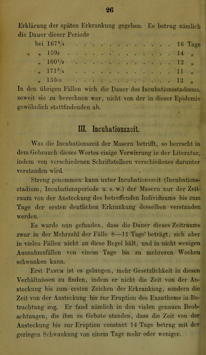 Erklärung der späten Erkrankung gegeben. Es betrug nämlich die Dauer dieser Periode bei 1673/<t 16 Tage < „ 1592 14 „ „ 16072 12 „ 1713A 11 „ » 15013 12 „ In den übrigen Fällen wich die Dauer des Incubationsstadiums, soweit sie zu berechnen war, nicht von der in dieser Epidemie gewöhnlich stattfindenden ab. / III. Incubationszeit. Was die Incubationszeit der Masern betrifft, so herrscht in dem Gebrauch dieses Wortes einige Verwirrung in der Literatur, i indem von verschiedenen Schriftstellern verschiedenes darunter verstanden wird. Streng genommen kann unter Incubationszeit (Incubations- stadium, Incubationsperiode u. s. w.) der Masern nur der Zeit- raum von der Ansteckung des betreffenden Individuums bis zum Tage der ersten deutlichen Erkrankung desselben verstanden werden. Es wurde nun gefunden, dass die Dauer dieses Zeitraums zwar in der Mehrzahl der Fälle 8—11 Tage'beträgt, sich aber in vielen Fällen nicht an diese Piegel hält, und in nicht wenigen Ausnahmsfällen von einem Tage bis zu mehreren Wochen schwanken kann. Erst Panum ist es gelungen, mehr Gesetzlichkeit in diesen Verhältnissen zu finden, indem er nicht die Zeit von der An- steckung bis zum ersten Zeichen der Erkrankung, sondern die Zeit von der Ansteckung bis zur Eruption des Exanthems in Be- trachtung zog. Er fand nämlich in den vielen genauen Beob- achtungen, die ihm zu Gebote standen, dass die Zeit von der Ansteckung bis zur Eruption constant 14 Tage betrug mit der geringen Schwankung von einem Tage mehr oder weniger.