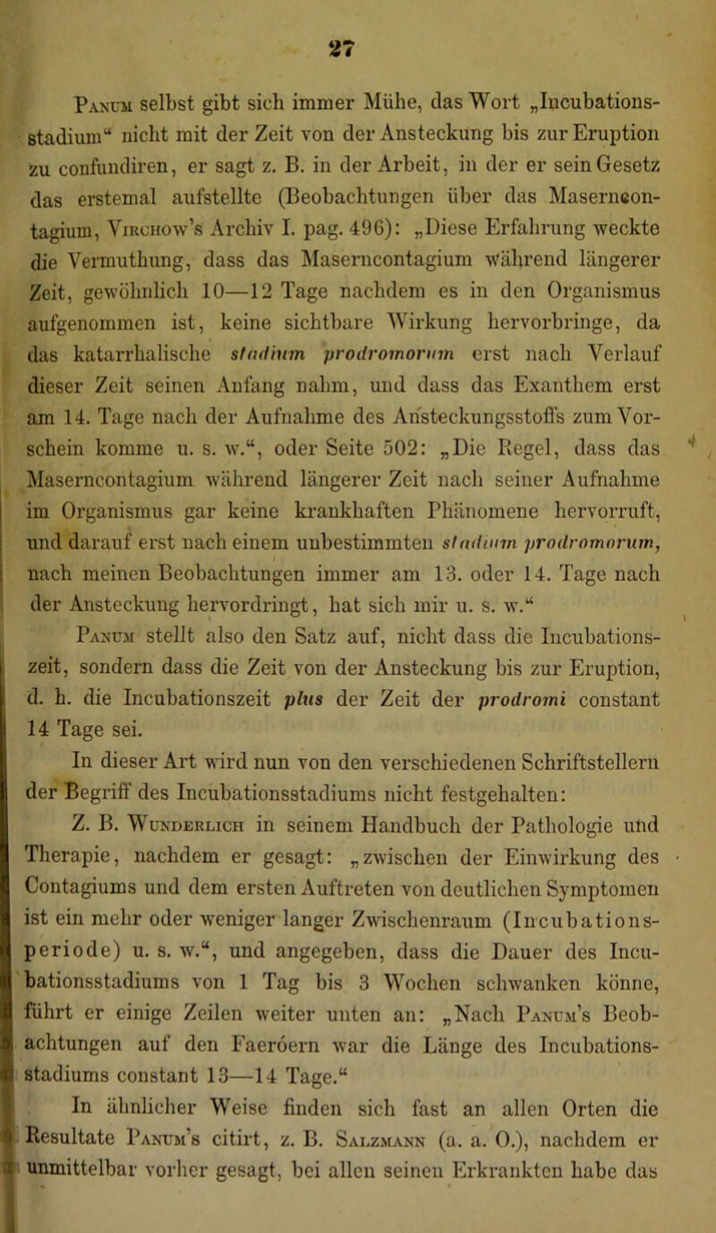 Panüm selbst gibt sich immer Mühe, das Wort „Incubations- stadium“ nicht mit der Zeit von der Ansteckung bis zur Eruption zu confundiren, er sagt z. B. in der Arbeit, in der er sein Gesetz das erstemal aufstellte (Beobachtungen über das Maserneon- tagiuin, Virchow’s Archiv I. pag. 496): „Diese Erfahrung weckte die Vermuthung, dass das Maserncontagium während längerer Zeit, gewöhnlich 10—12 Tage nachdem es in den Organismus aufgenommen ist, keine sichtbare Wirkung hervorbringe, da das katarrhalische Studium prodromorum erst nach Verlauf dieser Zeit seinen Anfang nahm, und dass das Exanthem erst am 14. Tage nach der Aufnahme des Aristeckungsstoffs zum Vor- schein komme u. s. w.“, oder Seite 502: „Die Piegel, dass das Maserncontagium während längerer Zeit nach seiner Aufnahme im Organismus gar keine krankhaften Phänomene hervorruft, und darauf erst nach einem unbestimmten Stadium prodromorum, nach meinen Beobachtungen immer am 13. oder 14. Tage nach der Ansteckung hervordringt, hat sich mir u. s. w.“ Panum stellt also den Satz auf, nicht dass die Incubations- zeit, sondern dass die Zeit von der Ansteckung bis zur Eruption, d. h. die Incubationszeit plus der Zeit der prodromi constant 14 Tage sei. In dieser Art wird nun von den verschiedenen Schriftstellern der Begriff des Incubationsstadiums nicht festgehalten: Z. B. Wunderlich in seinem Handbuch der Pathologie und Therapie, nachdem er gesagt: „zwischen der Einwirkung des • Contagiums und dem ersten Auftreten von deutlichen Symptomen ist ein mehr oder weniger langer Zwischenraum (Incubations- periode) u. s. av.“, und angegeben, dass die Dauer des Incu- bationsstadiums von 1 Tag bis 3 Wochen schwanken könne, führt er einige Zeilen weiter unten an: „Nach Panüm’s Beob- achtungen auf den Faeröern war die Länge des Incubations- stadiums constant 13—14 Tage.“ In ähnlicher Weise finden sich fast an allen Orten die Resultate Panum’s citirt, z. B. Salzmann (a. a. 0.), nachdem er unmittelbar vorher gesagt, bei allen seinen Erkrankten habe das