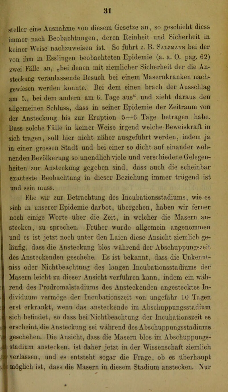 steiler eine Ausnahme von diesem Gesetze an, so geschieht diess immer nach Beobachtungen, deren Reinheit und Sicherheit in keiner Weise nachzuweisen ist. So führt z. B. Salzmann bei der von ihm in Esslingen beobachteten Epidemie (a. a. 0. pag. 62) zwei Fälle an, „bei denen mit ziemlicher Sicherheit der die An- steckung veranlassende Besuch bei einem Masernkranken nach- gewiesen werden konnte. Bei dem einen brach der Ausschlag am 5., bei dem andern am 6. Tage aus“ und zieht daraus den allgemeinen Schluss, dass in seiner Epidemie der Zeitraum von der Ansteckung bis zur Eruption 5—6 Tage betragen habe. Dass solche Fälle in keiner Weise irgend welche Beweiskraft in sich tragen, soll liier nicht näher ausgeführt werden, indem ja in einer grossen Stadt und bei einer so dicht auf einander woh- nenden Bevölkerung so unendlich viele und verschiedene Gelegen- heiten zur Ansteckung gegeben sind, dass auch die scheinbar exacteste Beobachtung in dieser Beziehung immer trügend ist und sein muss. Ehe wir zur Betrachtung des Incubationsstadiums, wie es sich in unserer Epidemie darbot, übergehen, haben wir ferner noch einige Worte über die Zeit, in welcher die Masern an- stecken, zu sprechen. Früher wurde allgemein angenommen und es ist jetzt noch unter den Laien diese Ansicht ziemlich ge- läufig, dass die Ansteckung hlos während der Abschuppungszeit des Ansteckenden geschehe. Es ist bekannt, dass die Unkennt- niss oder Nichtbeachtung des langen Incubationsstadiums der Masern leicht zu dieser Ansicht verführen kann, indem ein wäh- rend des Prodromalstadiums des Ansteckenden angestecktes In- dividuum vermöge der Incubationszeit von ungefähr 10 Tagen erst erkrankt, wenn das ansteckende im Abschuppungsstadium sich befindet, so dass bei Nichtbeachtung der Incubationszeit es erscheint, die Ansteckung sei während des Abschuppungsstadiums geschehen. Die Ansicht, dass die Masern blos im Abschuppuugs- stadium anstecken, ist daher jetzt in der Wissenschaft ziemlich verlassen, und es entsteht sogar die Frage, ob es überhaupt möglich ist, dass die Masern in diesem Stadium anstecken. Nur *.